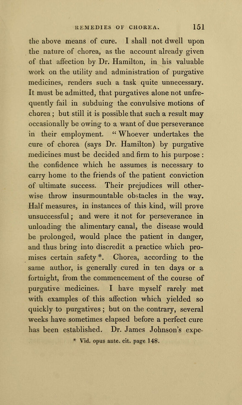 the above means of cure. I shall not dwell upon the nature of chorea, as the account already given of that affection by Dr. Hamilton, in his valuable work on the utility and administration of purgative medicines, renders such a task quite unnecessary. It must be admitted, that purgatives alone not unfre- quently fail in subduing the convulsive motions of chorea; but still it is possible that such a result may occasionally be owing to a want of due perseverance in their employment.  Whoever undertakes the cure of chorea (says Dr. Hamilton) by purgative medicines must be decided and firm to his purpose : the confidence which he assumes is necessary to carry home to the friends of the patient conviction of ultimate success. Their prejudices will other- wise throw insurmountable obstacles in the way. Half measures, in instances of this kind, will prove unsuccessful; and were it not for perseverance in unloading the alimentary canal, the disease would be prolonged, would place the patient in danger, and thus bring into discredit a practice which pro- mises certain safety*. Chorea, according to the same author, is generally cured in ten days or a fortnight, from the commencement of the course of purgative medicines. I have myself rarely met with examples of this affection which yielded so quickly to purgatives; but on the contrary, several weeks have sometimes elapsed before a perfect cure has been established. Dr. James Johnson's expe- * Vid. opus ante. cit. page 148.