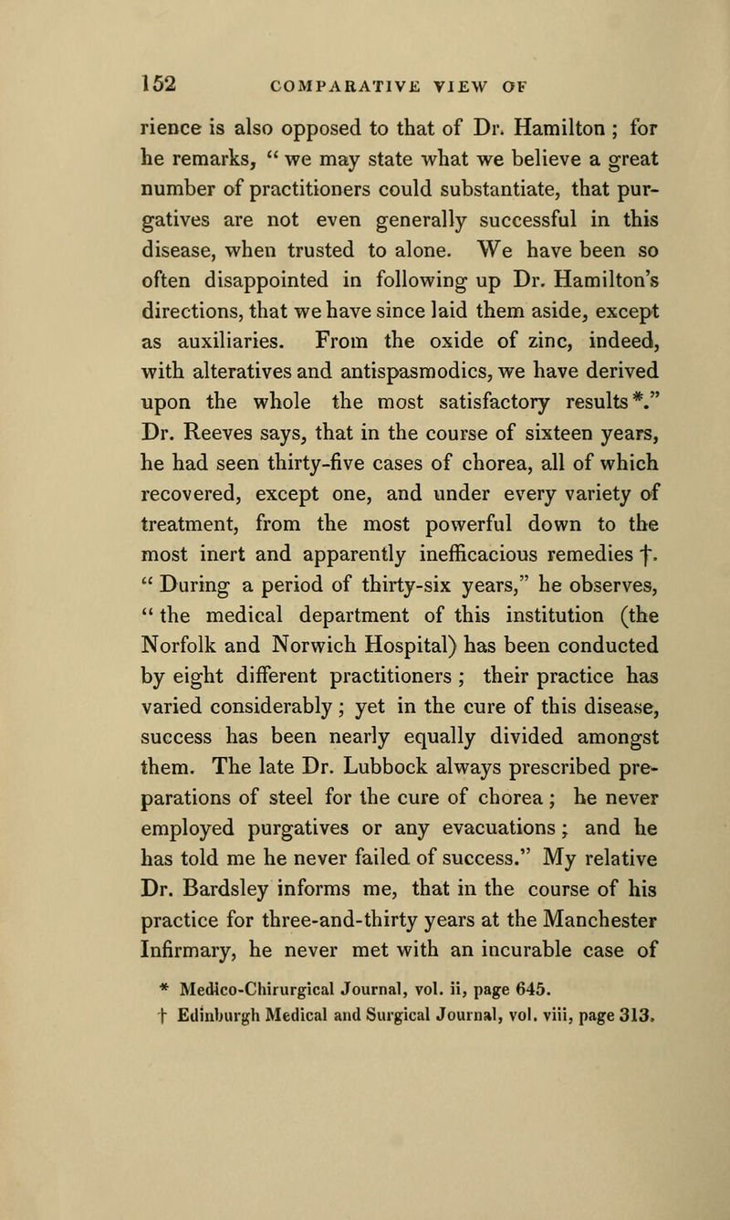 rience is also opposed to that of Di\ Hamilton ; for he remarks,  we may state what we believe a great number of practitioners could substantiate, that pur- gatives are not even generally successful in this disease, when trusted to alone. We have been so often disappointed in following up Dr. Hamilton's directions, that we have since laid them aside, except as auxiliaries. From the oxide of zinc, indeed, with alteratives and antispasmodics, we have derived upon the whole the most satisfactory results*. Dr. Reeves says, that in the course of sixteen years, he had seen thirty-five cases of chorea, all of which recovered, except one, and under every variety of treatment, from the most powerful down to the most inert and apparently inefficacious remedies f.  During a period of thirty-six years, he observes,  the medical department of this institution (the Norfolk and Norwich Hospital) has been conducted by eight different practitioners ; their practice has varied considerably ; yet in the cure of this disease, success has been nearly equally divided amongst them. The late Dr. Lubbock always prescribed pre- parations of steel for the cure of chorea ; he never employed purgatives or any evacuations; and he has told me he never failed of success. My relative Dr. Bardsley informs me, that in the course of his practice for three-and-thirty years at the Manchester Infirmary, he never met with an incurable case of * Medico-Chirurgical Journal, vol. ii, page 645. t Edinburgh Medical and Surgical Journal, vol. viii, page 313,