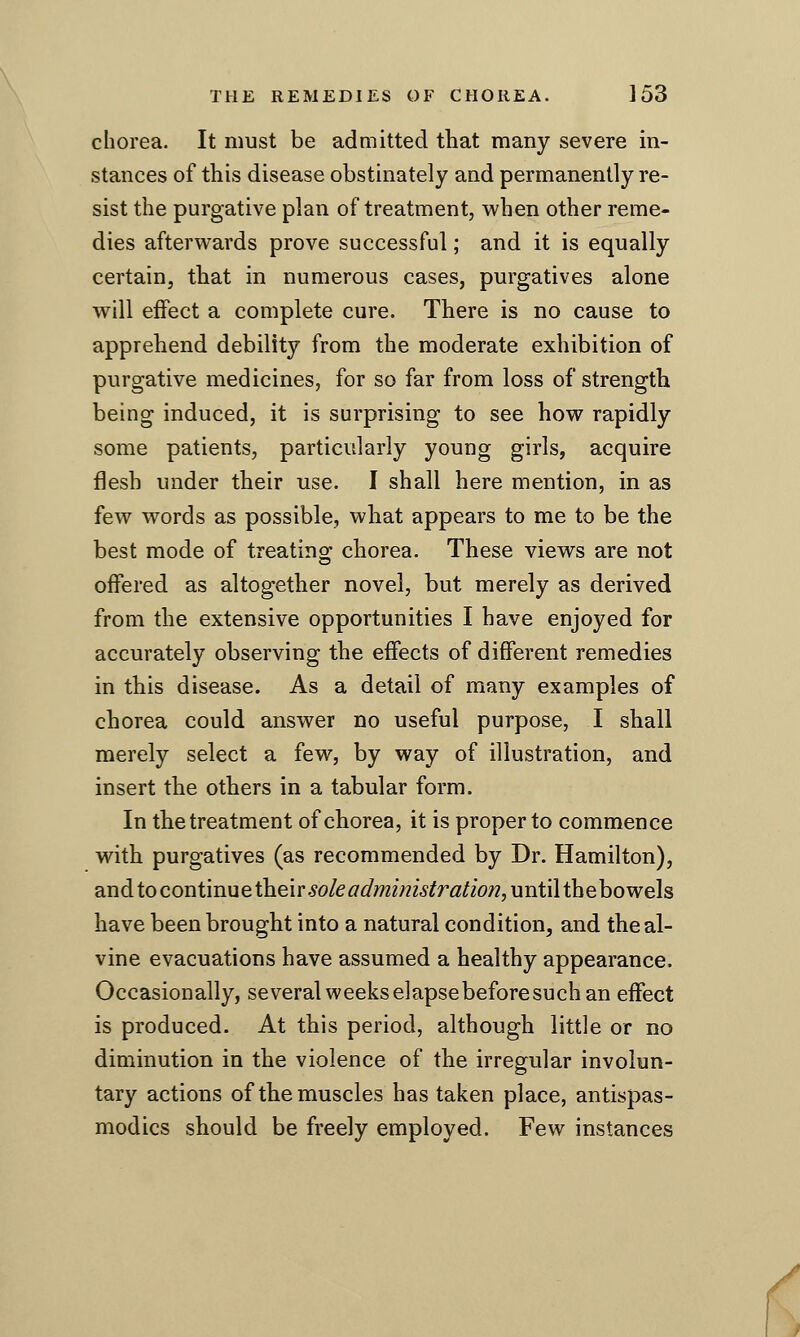 chorea. It must be admitted that many severe in- stances of this disease obstinately and permanently re- sist the purgative plan of treatment, when other reme- dies afterwards prove successful; and it is equally certain, that in numerous cases, purgatives alone will effect a complete cure. There is no cause to apprehend debility from the moderate exhibition of purgative medicines, for so far from loss of strength being induced, it is surprising to see how rapidly some patients, particularly young girls, acquire flesh under their use. I shall here mention, in as few words as possible, what appears to me to be the best mode of treating; chorea. These views are not offered as altogether novel, but merely as derived from the extensive opportunities I have enjoyed for accurately observing the effects of different remedies in this disease. As a detail of many examples of chorea could answer no useful purpose, I shall merely select a few, by way of illustration, and insert the others in a tabular form. In the treatment of chorea, it is proper to commence with purgatives (as recommended by Dr. Hamilton), andtocontmuethe'ir sole administration,untiithehowels have been brought into a natural condition, and theal- vine evacuations have assumed a healthy appearance. Occasionally, several weeks elapsebeforesuch an effect is produced. At this period, although little or no diminution in the violence of the irregular involun- tary actions of the muscles has taken place, antispas- modics should be freely employed. Few instances