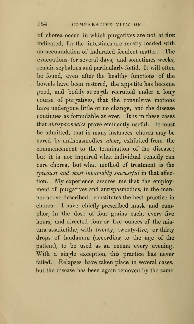 of chorea occur in which purgatives are not at tirst indicated, for the intestines are mostly loaded with an accumulation of indurated feculent matter. The evacuations for several days, and sometimes weeks, remain scybalous and particularly foetid. It will often be found, even after the healthy functions of the bowels have been restored, the appetite has become good, and bodily strength recruited under a long course of purgatives, that the convulsive motions have undergone little or no change, and the disease continues as formidable as ever. It is in these cases that antispasmodics prove eminently useful. It must be admitted, that in many instances chorea may be cured by antispasmodics alone, exhibited from the commencement to the termination of the disease; but it is not inquired what individual remedy can cure chorea, but what method of treatment is the speediest and most invariably successful in that affec- tion. My experience assures me that the employ- ment of purgatives and antispasmodics, in the man- ner above described, constitutes the best practice in chorea. I have chiefly prescribed musk and cam- phor, in the dose of four grains each, every five hours, and directed four or five ounces of the mis- tura assafoetidae, with twenty, twenty-five, or thirty drops of laudanum (according to the age of the patient), to be used as an enema every evening. With a single exception, this practice has never failed. Relapses have taken place in several cases, but the disease has been again removed by the same