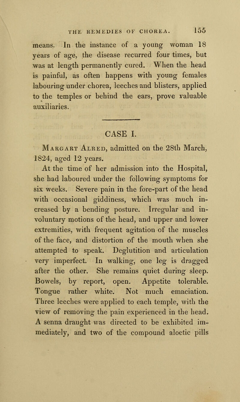 means. In the instance of a young woman 18 years of age, the disease recurred four times, but was at length permanently cured. When the head is painful, as often happens with young females labouring under chorea, leeches and blisters, applied to the temples or behind the ears, prove valuable auxiliaries. CASE I. Margart Alred, admitted on the 28th March, 1824, aged 12 years. At the time of her admission into the Hospital, she had laboured under the following symptoms for six weeks. Severe pain in the fore-part of the head with occasional giddiness, which was much in- creased by a bending posture. Irregular and in- voluntary motions of the head, and upper and lower extremities, with frequent agitation of the muscles of the face, and distortion of the mouth when she attempted to speak. Deglutition and articulation very imperfect. In walking, one leg is dragged after the other. She remains quiet during sleep. Bowels, by report, open. Appetite tolerable. Tongue rather white. Not much emaciation. Three leeches were applied to each temple, with the view of removing the pain experienced in the head. A senna draught was directed to be exhibited im- mediately, and two of the compound aloetic pills