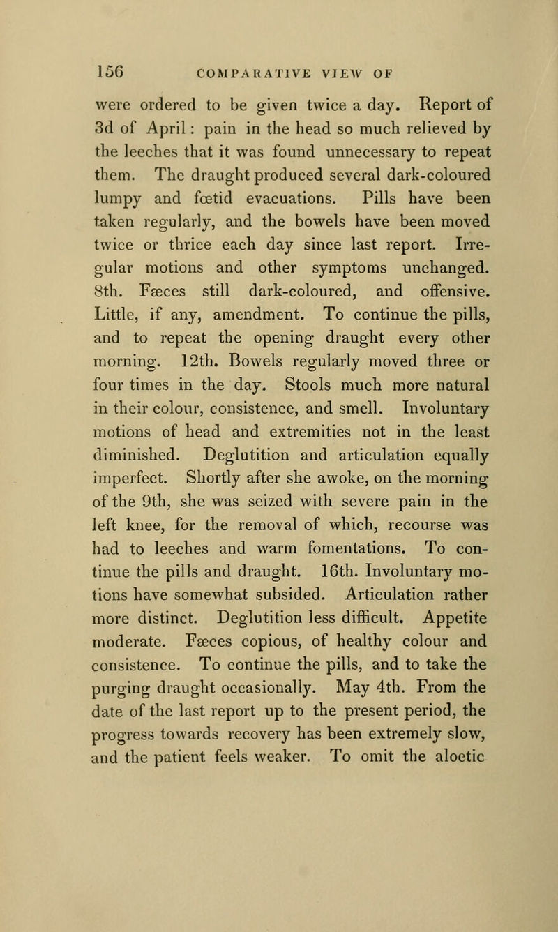 were ordered to be given twice a day. Report of 3d of April: pain in the head so much relieved by the leeches that it was found unnecessary to repeat them. The draught produced several dark-coloured lumpy and foetid evacuations. Pills have been taken regularly, and the bowels have been moved twice or thrice each day since last report. Irre- gular motions and other symptoms unchanged. 8th. Faeces still dark-coloured, and offensive. Little, if any, amendment. To continue the pills, and to repeat the opening draught every other morning. 12th. Bowels regularly moved three or four times in the day. Stools much more natural in their colour, consistence, and smell. Involuntary motions of head and extremities not in the least diminished. Deglutition and articulation equally imperfect. Shortly after she awoke, on the morning of the 9th, she was seized with severe pain in the left knee, for the removal of which, recourse was had to leeches and warm fomentations. To con- tinue the pills and draught. 16th. Involuntary mo- tions have somewhat subsided. Articulation rather more distinct. Deglutition less difficult. Appetite moderate. Faeces copious, of healthy colour and consistence. To continue the pills, and to take the purging draught occasionally. May 4th. From the date of the last report up to the present period, the progress towards recovery has been extremely slow, and the patient feels weaker. To omit the aloetic