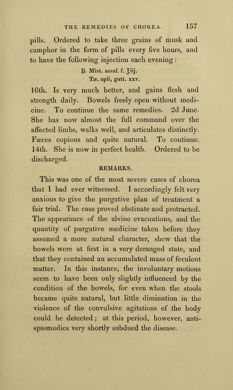 pills. Ordered to take three grains of musk and camphor in the form of pills every five hours, and to have the following injection each evening: '^ Mist, assaf. f. ^iij. Tse. opii, gutt. xxv. 16th. Is very much better, and gains flesh and strength daily. Bowels freely open without medi- cine. To continue the same remedies. 2d June. She has now almost the full command over the affected limbs, walks well, and articulates distinctly. Faeces copious and quite natural. To continue. 14th. She is now in perfect health. Ordered to be discharged. REMARKS. This was one of the most severe cases of chorea that I had ever witnessed. I accordingly felt very anxious to give the purgative plan of treatment a fair trial. The case proved obstinate and protracted. The appearance of the alvine evacuations, and the quantity of purgative medicine taken before they assumed a more natural character, shew that the bowels were at first in a very deranged state, and that they contained an accumulated mass of feculent matter. In this instance, the involuntary motions seem to have been only slightly influenced by the condition of the bowels, for even when the stools became quite natural, but little diminution in the violence of the convulsive agitations of the body could be detected; at this period, however, anti- spasmodics very shortly subdued the disease.