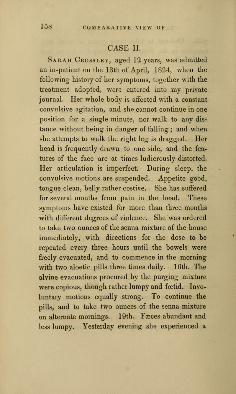 CASE II. Sarah Crossley, aged 12 years, was admitted an in-patient on the 13th of April, 1824, when the following history of her symptoms, together with the treatment adopted, were entered into my private journal. Her whole body is affected with a constant convulsive agitation, and she cannot continue in one position for a single minute, nor walk to any dis- tance without being in danger of falling; and when she attempts to walk the right leg is dragged. Her head is frequently drawn to one side, and the fea- tures of the face are at times ludicrously distorted. Her articulation is imperfect. During sleep, the convulsive motions are suspended. Appetite good, tongue clean, belly rather costive. She has suffered for several months from pain in the head. These symptoms have existed for more than three months with different degrees of violence. She was ordered to take two ounces of the senna mixture of the house immediately, with directions for the dose to be repeated every three hours until the bowels were freely evacuated, and to commence in the morning with two aloetic pills three times daily. 16th. The alvine evacuations procured by the purging mixture were copious, though rather lumpy and foetid. Invo- luntary motions equally strong. To continue the pills, and to take two ounces of the senna mixture on alternate mornings. 19th. Faeces abundant and less lumpy. Yesterday evening she experienced a