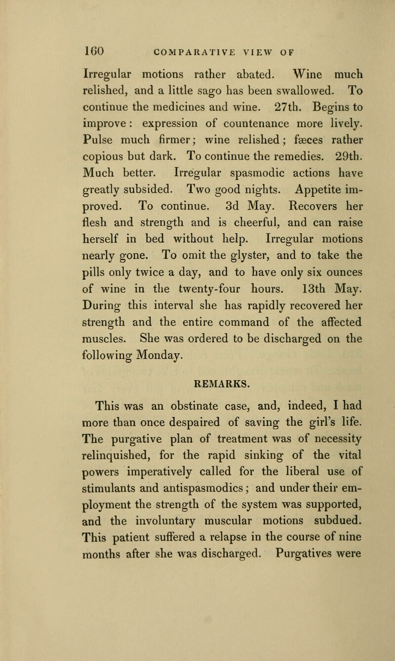 Irregular motions rather abated. Wine much relished, and a little sago has been swallowed. To continue the medicines and wine. 27th. Begrins to improve : expression of countenance more lively. Pulse much firmer; wine relished; faeces rather copious but dark. To continue the remedies. 29th. Much better. Irregular spasmodic actions have greatly subsided. Two good nights. Appetite im- proved. To continue. 3d May. Recovers her flesh and strength and is cheerful, and can raise herself in bed without help. Irregular motions nearly gone. To omit the glyster, and to take the pills only twice a day, and to have only six ounces of wine in the twenty-four hours. 13th May. During this interval she has rapidly recovered her strength and the entire command of the affected muscles. She was ordered to be discharged on the following Monday. REMARKS. This was an obstinate case, and, indeed, I had more than once despaired of saving the girl's life. The purgative plan of treatment was of necessity relinquished, for the rapid sinking of the vital powers imperatively called for the liberal use of stimulants and antispasmodics; and under their em- ployment the strength of the system was supported, and the involuntary muscular motions subdued. This patient suffered a relapse in the course of nine months after she was discharged. Purgatives were