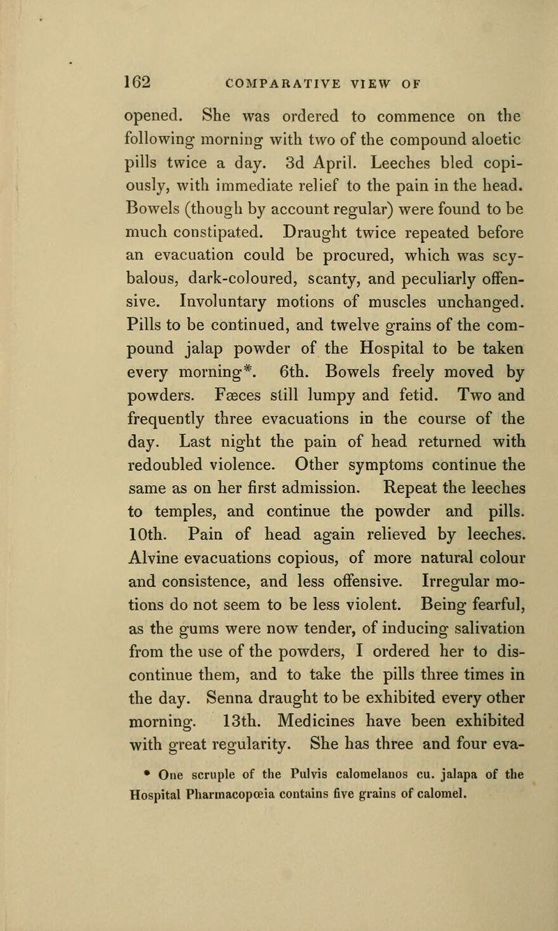 opened. She was ordered to commence on the following morning with two of the compound aloetic pills twice a day. 3d April. Leeches bled copi- ously, with immediate relief to the pain in the head. Bowels (though by account regular) were found to be much constipated. Draught twice repeated before an evacuation could be procured, which was scy- balous, dark-coloured, scanty, and peculiarly offen- sive. Involuntary motions of muscles unchanged. Pills to be continued, and twelve grains of the com- pound jalap powder of the Hospital to be taken every morning*. 6th. Bowels freely moved by powders. Faeces still lumpy and fetid. Two and frequently three evacuations in the course of the day. Last night the pain of head returned with redoubled violence. Other symptoms continue the same as on her first admission. Repeat the leeches to temples, and continue the powder and pills. 10th. Pain of head again relieved by leeches. Alvine evacuations copious, of more natural colour and consistence, and less offensive. Irregular mo- tions do not seem to be less violent. Being fearful, as the gums were now tender, of inducing salivation from the use of the powders, I ordered her to dis- continue them, and to take the pills three times in the day. Senna draught to be exhibited every other morning. 13th. Medicines have been exhibited with great regularity. She has three and four eva- * One scruple of the Pulvis calomelanos cu. jalapa of the Hospital Pharmacopoeia contains five grains of calomel.