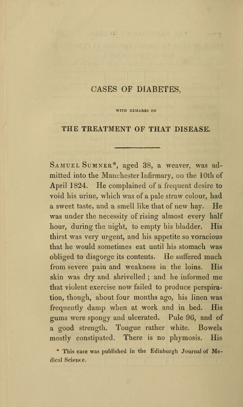 CASES OF DIABETES, WITH REMARKS ON THE TREATMENT OF THAT DISEASE. Samuel Sumner*, aged 38, a weaver, was ad- mitted into the Manchester Infirmary, on the 10th of April 1824. He complained of a frequent desire to void his urine, which was of a pale straw colour, had a sweet taste, and a smell like that of new hay. He was under the necessity of rising almost every half hour, during the night, to empty his bladder. His thirst was very urgent, and his appetite so voracious that he would sometimes eat until his stomach was obliged to disgorge its contents. He suffered much from severe pain and weakness in the loins. His skin was dry and shrivelled ; and he informed me that violent exercise now failed to produce perspira- tion, though, about four months ago, his linen was frequently damp when at work and in bed. His gums were spongy and ulcerated. Pule 96, and of a good strength. Tongue rather white. Bowels mostly constipated. There is no phymosis. His * This case was published in the Edinburgh Journal of Me- dical Scienie.