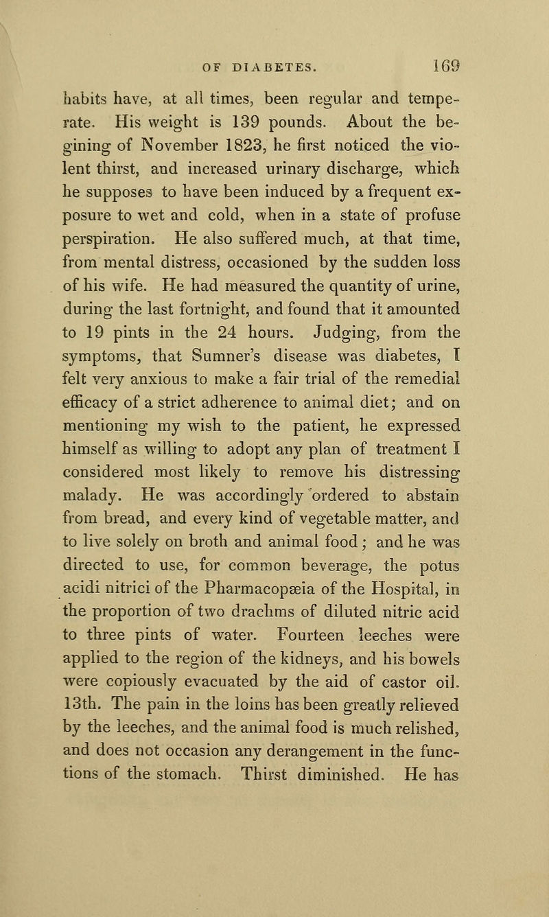 habits have, at all times, been regular and tempe- rate. His weight is 139 pounds. About the be- gining of November 1823, he first noticed the vio- lent thirst, and increased urinary discharge, which he supposes to have been induced by a frequent ex- posure to wet and cold, when in a state of profuse perspiration. He also suffered much, at that time, from mental distress, occasioned by the sudden loss of his wife. He had measured the quantity of urine, during the last fortnight, and found that it amounted to 19 pints in the 24 hours. Judging, from the symptoms, that Sumner's disease was diabetes, T felt very anxious to make a fair trial of the remedial efficacy of a strict adherence to animal diet; and on mentioning my wish to the patient, he expressed himself as willing to adopt any plan of treatment I considered most likely to remove his distressing malady. He was accordingly ordered to abstain from bread, and every kind of vegetable matter, and to live solely on broth and animal food; and he was directed to use, for common beverage, the potus acidi nitrici of the Pharmacopseia of the Hospital, in the proportion of two drachms of diluted nitric acid to three pints of water. Fourteen leeches were applied to the region of the kidneys, and his bowels were copiously evacuated by the aid of castor oil. 13th. The pain in the loins has been greatly relieved by the leeches, and the animal food is much relished, and does not occasion any derangement in the func- tions of the stomach. Thirst diminished. He has