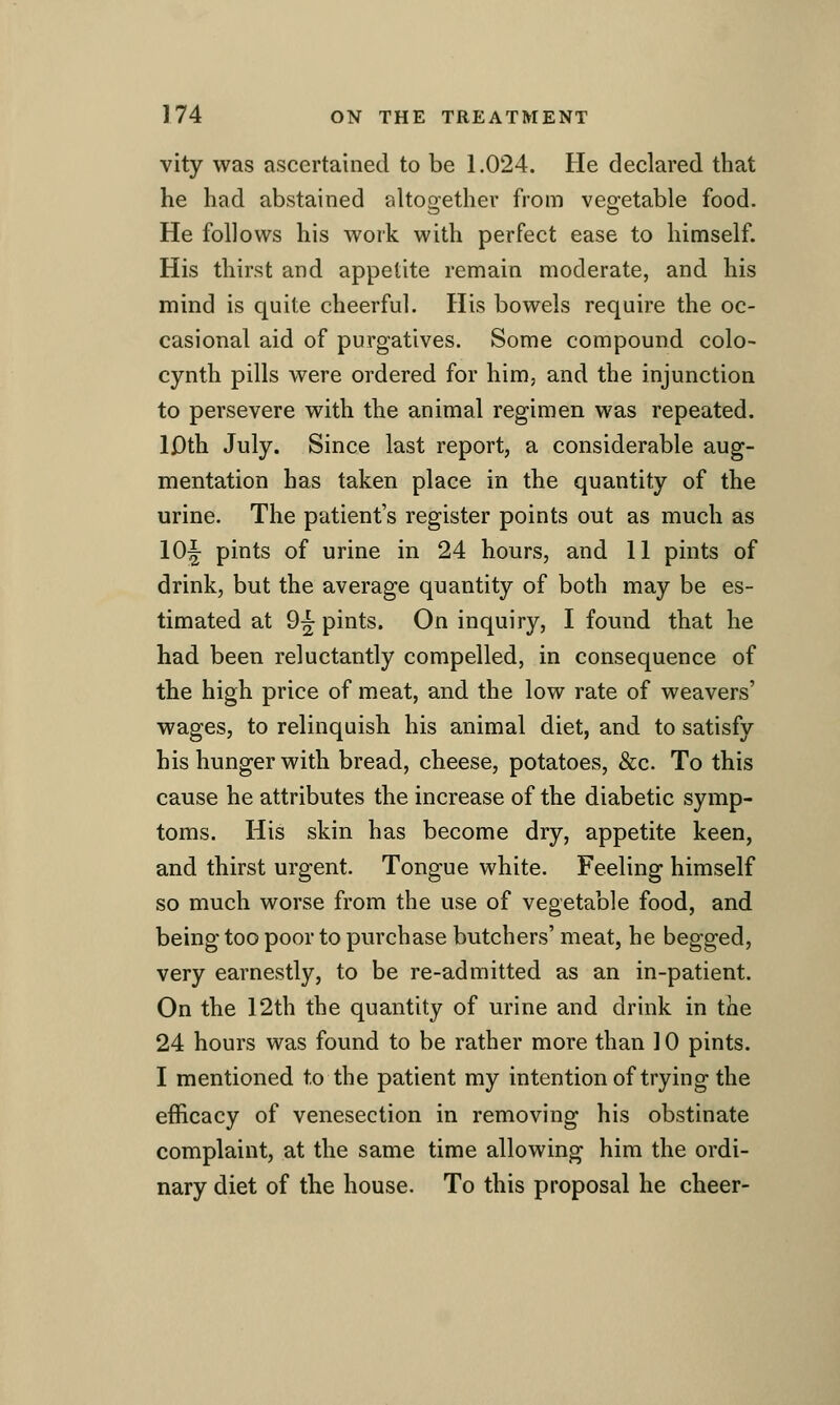 vity was ascertained to be 1.024. He declared that he had abstained alt02:ether from veo;etable food. He follows his work with perfect ease to himself. His thirst and appetite remain moderate, and his mind is quite cheerful. His bowels require the oc- casional aid of purgatives. Some compound colo- cynth pills were ordered for him, and the injunction to persevere with the animal regimen was repeated. Ij3th July. Since last report, a considerable aug- mentation has taken place in the quantity of the urine. The patient's register points out as much as 10^ pints of urine in 24 hours, and 11 pints of drink, but the average quantity of both may be es- timated at 9^ pints. On inquiry, I found that he had been reluctantly compelled, in consequence of the high price of meat, and the low rate of weavers' wages, to relinquish his animal diet, and to satisfy his hunger with bread, cheese, potatoes, &c. To this cause he attributes the increase of the diabetic symp- toms. His skin has become dry, appetite keen, and thirst urgent. Tongue white. Feeling himself so much worse from the use of vegetable food, and being too poor to purchase butchers' meat, he begged, very earnestly, to be re-admitted as an in-patient. On the 12th the quantity of urine and drink in the 24 hours was found to be rather more than 10 pints. I mentioned to the patient my intentionof trying the efficacy of venesection in removing his obstinate complaint, at the same time allowing him the ordi- nary diet of the house. To this proposal he cheer-