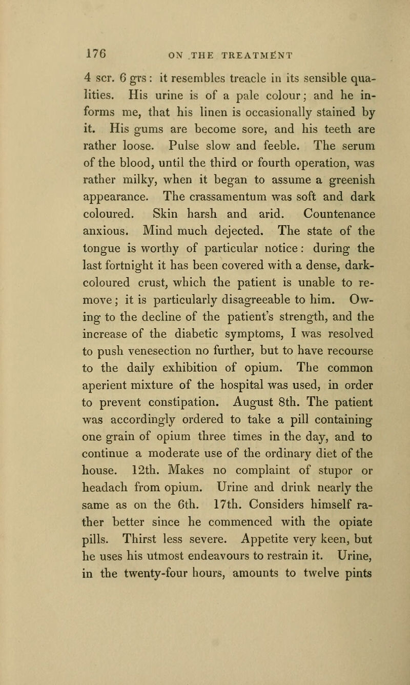 4 scr. 6 grs : it resembles treacle in its sensible qua- lities. His urine is of a pale colour; and he in- forms me, that his linen is occasionally stained by it. His gums are become sore, and his teeth are rather loose. Pulse slow and feeble. The serum of the blood, until the third or fourth operation, was rather milky, when it began to assume a greenish appearance. The crassamentum was soft and dark coloured. Skin harsh and arid. Countenance anxious. Mind much dejected. The state of the tongue is worthy of particular notice: during the last fortnight it has been covered with a dense, dark- coloured crust, which the patient is unable to re- move ; it is particularly disagreeable to him. Ow- ing to the decline of the patient's strength, and the increase of the diabetic symptoms, I was resolved to push venesection no further, but to have recourse to the daily exhibition of opium. The common aperient mixture of the hospital was used, in order to prevent constipation. August 8th. The patient was accordingly ordered to take a pill containing one grain of opium three times in the day, and to continue a moderate use of the ordinary diet of the house. 12th. Makes no complaint of stupor or headach from opium. Urine and drink nearly the same as on the Cth. 17th. Considers himself ra- ther better since he commenced with the opiate pills. Thirst less severe. Appetite very keen, but he uses his utmost endeavours to restrain it. Urine, in the twenty-four hours, amounts to twelve pints