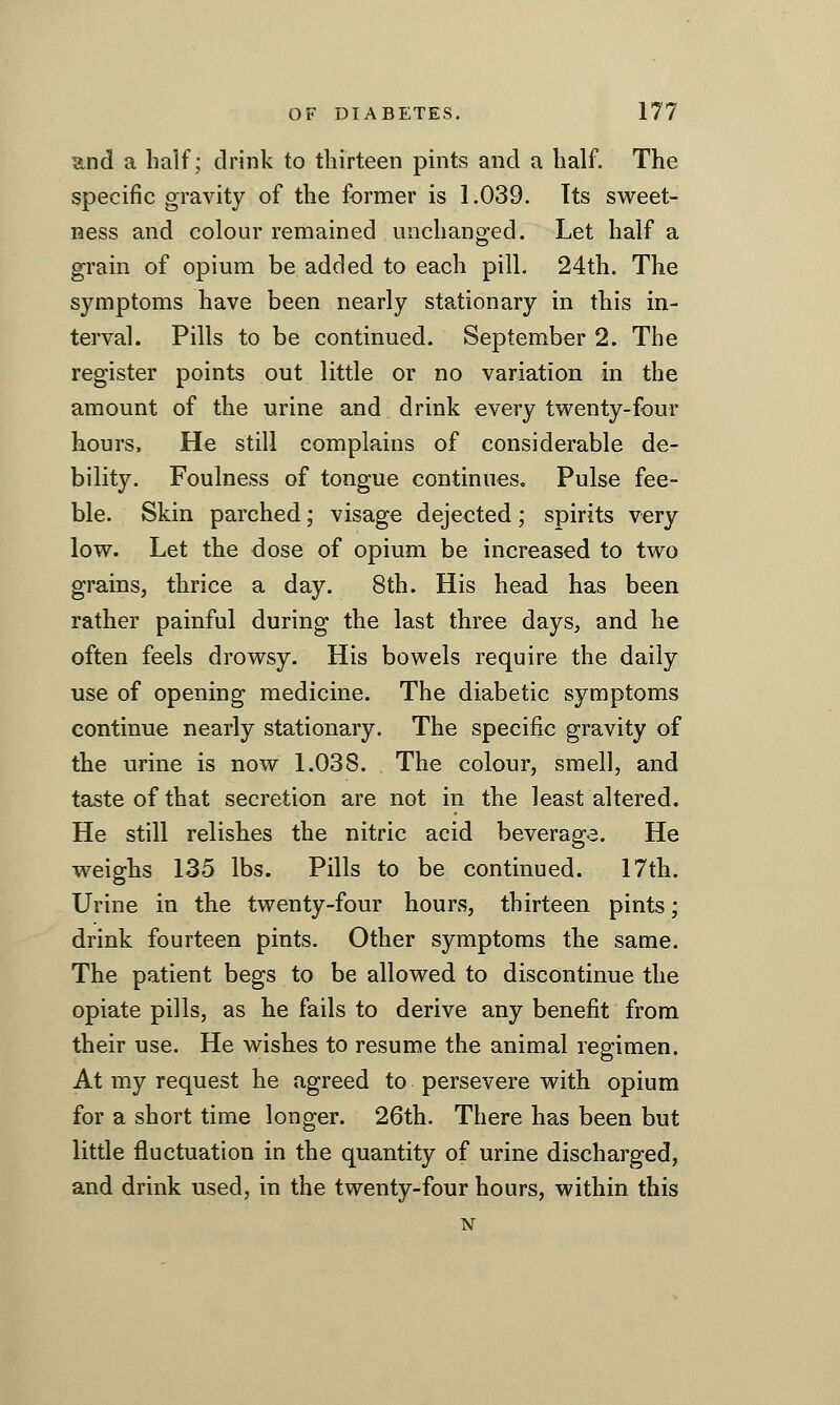 ?tnd a half; drink to thirteen pints and a half. The specific gravity of the former is 1.039. Its sweet- ness and colour remained unchanged. Let half a grain of opium be added to each pill. 24th. The symptoms have been nearly stationary in this in- terval. Pills to be continued. September 2. The register points out little or no variation in the amount of the urine and drink every twenty-four hours. He still complains of considerable de- bility. Foulness of tongue continues. Pulse fee- ble. Skin parched; visage dejected; spirits very low. Let the dose of opium be increased to two grains, thrice a day. 8th. His head has been rather painful during the last three days, and he often feels drowsy. His bowels require the daily use of opening medicine. The diabetic symptoms continue nearly stationary. The specific gravity of the urine is now 1.038. The colour, smell, and taste of that secretion are not in the least altered. He still relishes the nitric acid beverage. He weighs 135 lbs. Pills to be continued. 17th. Urine in the twenty-four hours, thirteen pints; drink fourteen pints. Other symptoms the same. The patient begs to be allowed to discontinue the opiate pills, as he fails to derive any benefit from their use. He wishes to resume the animal regimen. At my request he agreed to persevere with opium for a short time longer. 26th. There has been but little fluctuation in the quantity of urine discharged, and drink used, in the twenty-four hours, within this