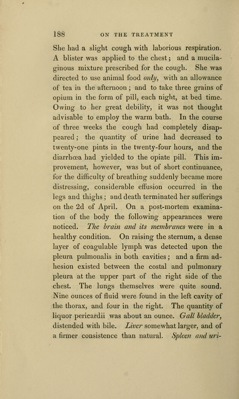 She had a slight cough with laborious respiration. A blister was applied to the chest; and a mucila- ginous mixture prescribed for the cough. She was directed to use animal food only, with an allowance of tea in the afternoon; and to take three grains of opium in the form of pill, each night, at bed time. Owing to her great debility, it was not thought advisable to employ the warm bath. In the course of three weeks the cough had completely disap- peared ; the quantity of urine had decreased to twenty-one pints in the twenty-four hours, and the diarrhoea had yielded to the opiate pill. This im- provement, however, was but of short continuance, for the difficulty of breathing suddenly became more distressing, considerable effusion occurred in the legs and thighs ; and death terminated her sufferings on the 2d of April. On a post-mortem examina- tion of the body the following appearances were noticed. The brain and its membranes were in a healthy condition. On raising the sternum, a dense layer of coagulable lymph was detected upon the pleura pulmonalis in both cavities; and a firm ad- hesion existed between the costal and pulmonary pleura at the upper part of the right side of the chest. The lungs themselves were quite sound. Nine ounces of fluid were found in the left cavity of the thorax, and four in the right. The quantity of liquor pericardii was about an ounce. Gall bladder, distended with bile. Liver somewhat larger, and of a firmer consistence than natural. Spleen and uri-