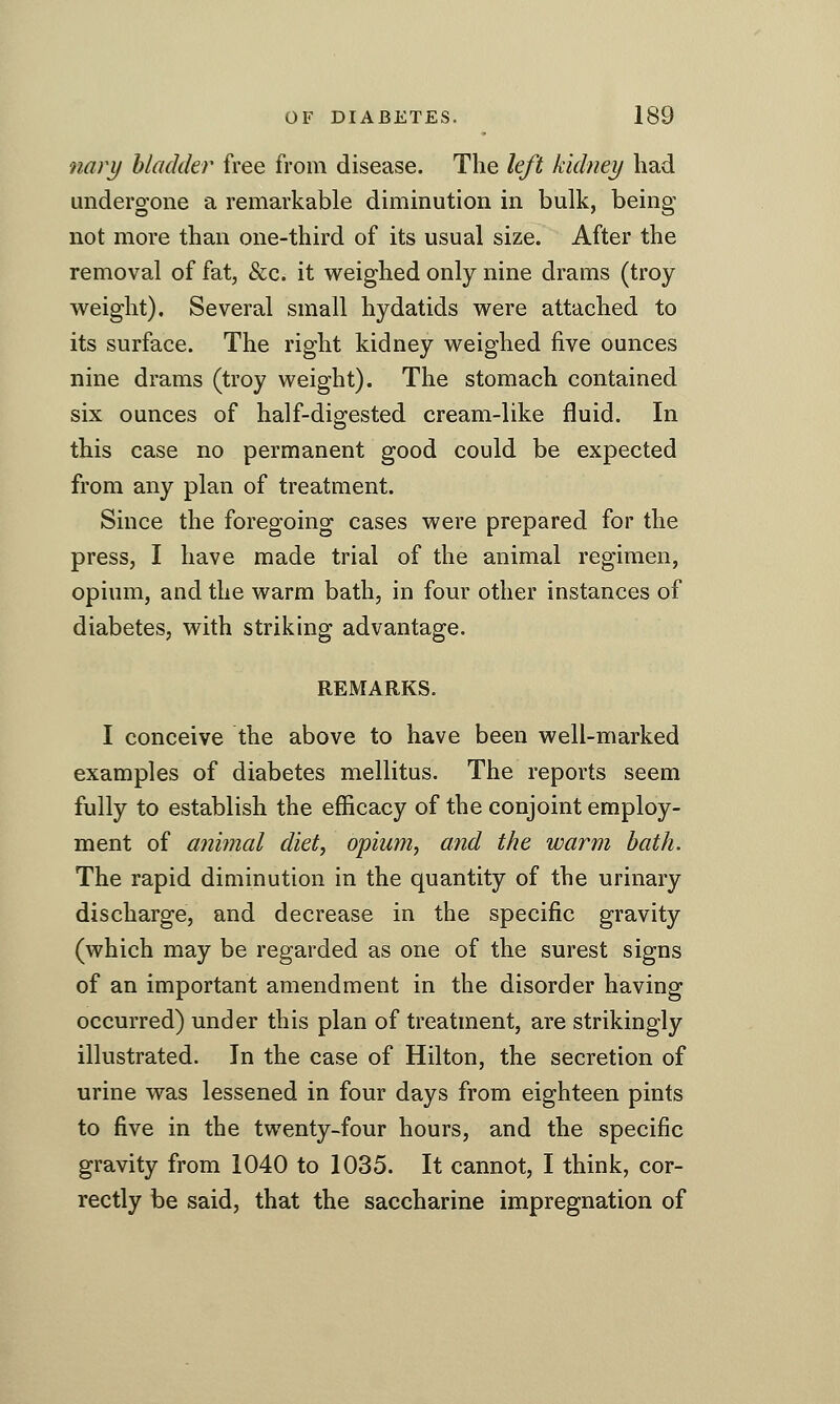 ■nary hladder free from disease. The left kidney had undergone a remarkable diminution in bulk, being not more than one-third of its usual size. After the removal of fat, &c. it weighed only nine drams (troy weight). Several small hydatids were attached to its surface. The right kidney weighed five ounces nine drams (troy weight). The stomach contained six ounces of half-digested cream-like fluid. In this case no permanent good could be expected from any plan of treatment. Since the foregoing cases were prepared for the press, I have made trial of the animal regimen, opium, and the warm bath, in four other instances of diabetes, with striking advantage. REMARKS. I conceive the above to have been well-marked examples of diabetes mellitus. The reports seem fully to establish the efficacy of the conjoint employ- ment of animal diet, opium, and the warm hath. The rapid diminution in the quantity of the urinary discharge, and decrease in the specific gravity (which may be regarded as one of the surest signs of an important amendment in the disorder having occurred) under this plan of treatment, are strikingly illustrated. In the case of Hilton, the secretion of urine was lessened in four days from eighteen pints to five in the twenty-four hours, and the specific gravity from 1040 to 1035. It cannot, I think, cor- rectly be said, that the saccharine impregnation of