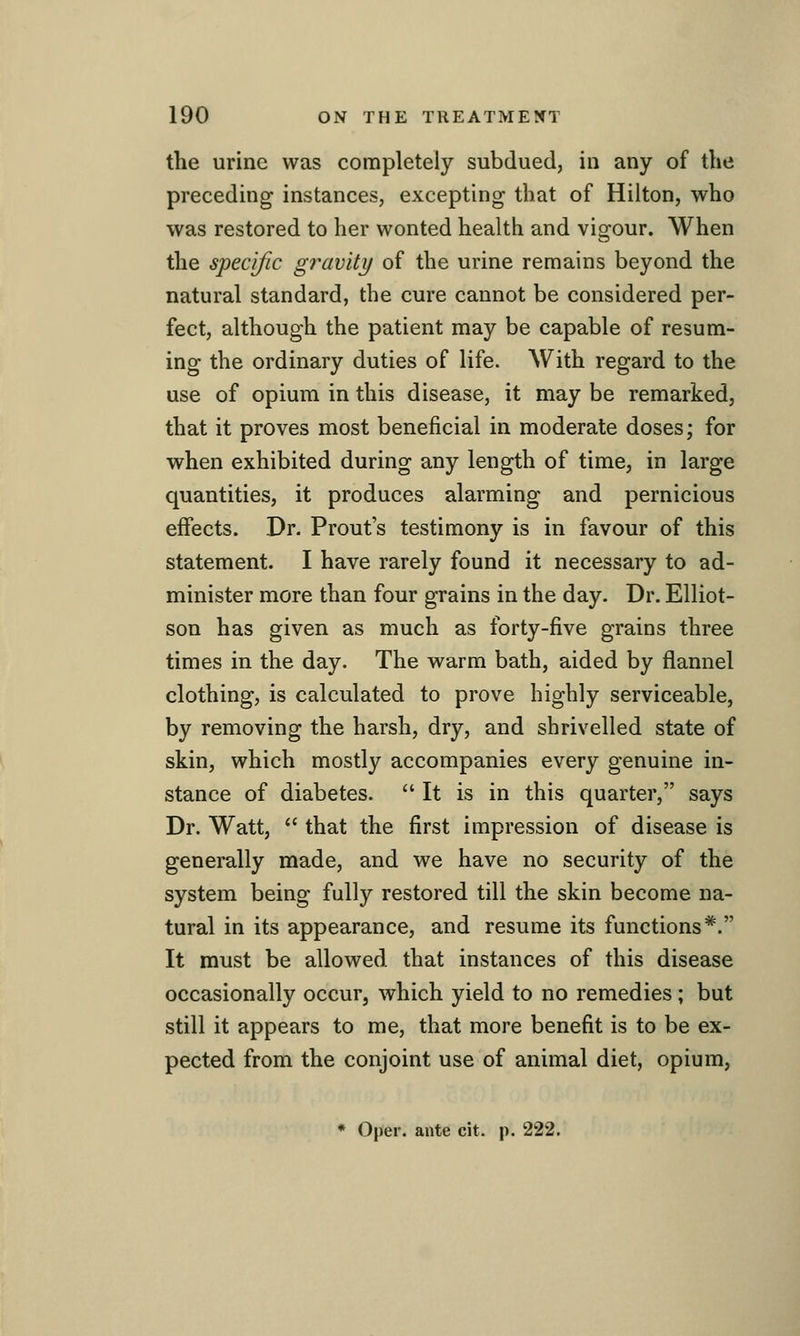 the urine was completely subdued, in any of the preceding instances, excepting that of Hilton, who was restored to her wonted health and vigour. When the specific gravity of the urine remains beyond the natural standard, the cure cannot be considered per- fect, although the patient may be capable of resum- ing the ordinary duties of life. With regard to the use of opium in this disease, it may be remarked, that it proves most beneficial in moderate doses; for when exhibited during any length of time, in large quantities, it produces alarming and pernicious effects. Dr. Prout's testimony is in favour of this statement. I have rarely found it necessary to ad- minister more than four grains in the day. Dr. Elliot- son has given as much as forty-five grains three times in the day. The warm bath, aided by flannel clothing, is calculated to prove highly serviceable, by removing the harsh, dry, and shrivelled state of skin, which mostly accompanies every genuine in- stance of diabetes.  It is in this quarter, says Dr. Watt,  that the first impression of disease is generally made, and we have no security of the system being fully restored till the skin become na- tural in its appearance, and resume its functions*. It must be allowed that instances of this disease occasionally occur, which yield to no remedies ; but still it appears to me, that more benefit is to be ex- pected from the conjoint use of animal diet, opium,