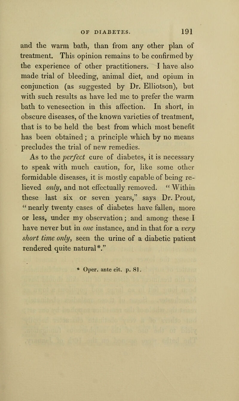 and the warm bath, than from any other plan of treatment. This opinion remains to be confirmed by the experience of other practitioners. I have also made trial of bleeding, animal diet, and opium in conjunction (as suggested by Dr. Elliotson), but with such results as have led me to prefer the warm bath to venesection in this aifection. In short, in obscure diseases, of the known varieties of treatment, that is to be held the best from which most benefit has been obtained; a principle which by no means precludes the trial of new remedies. As to the 'perfect cure of diabetes, it is necessary to speak with much caution, for, like some other formidable diseases, it is mostly capable of being re- lieved only^ and not effectually removed.  Within these last six or seven years, says Dr. Prout,  nearly twenty cases of diabetes have fallen, more or less, under my observation; and among these I have never but in one instance, and in that for a very short time only, seen the urine of a diabetic patient rendered quite natural*.