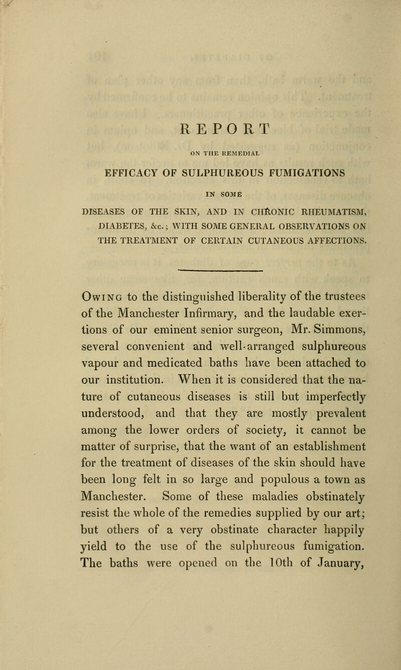 REPORT ON THE REMEDIAL EFFICACY OF SULPHUREOUS FUMIGATIONS IN SOME DISEASES OF THE SKIN, AND IN CHRONIC RHEUMATISM, DIABETES, &c.; WITH SOME GENERAL OBSERVATIONS ON THE TREATMENT OF CERTAIN CUTANEOUS AFFECTIONS. Owing to the distinguished liberality of the trustees of the Manchester Infirmary, and the laudable exer- tions of our eminent senior surgeon, Mr. Simmons, several convenient and well-arranged sulphureous vapour and medicated baths have been attached to our institution. When it is considered that the na- ture of cutaneous diseases is still but imperfectly understood, and that they are mostly prevalent among the lower orders of society, it cannot be matter of surprise, that the want of an establishment for the treatment of diseases of the skin should have been long felt in so large and populous a town as Manchester. Some of these maladies obstinately resist the whole of the remedies supplied by our art; but others of a very obstinate character happily yield to the use of the sulphureous fumigation. The baths were opened on the 10th of January,