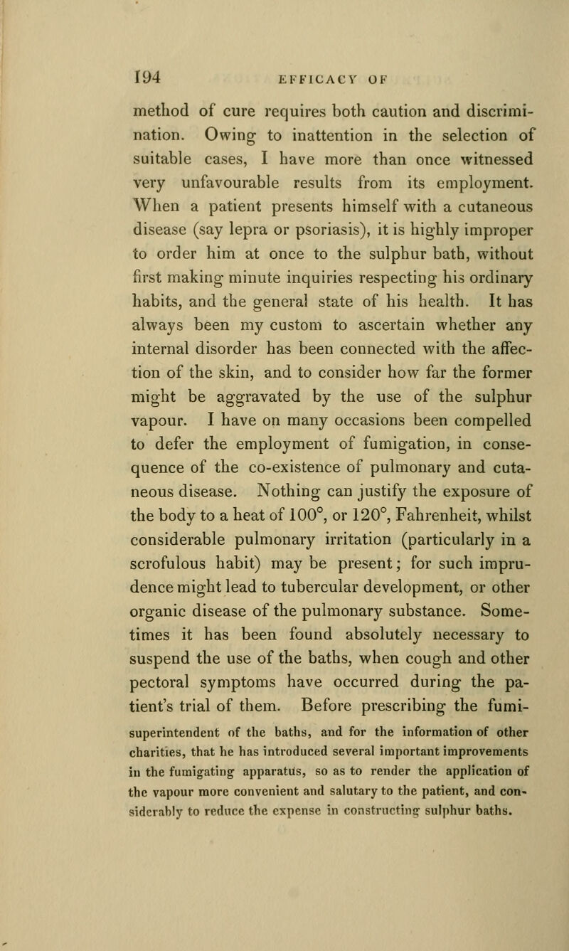 method of cure requires both caution and discrimi- nation. Owing to inattention in the selection of suitable cases, I have more than once witnessed very unfavourable results from its employment. When a patient presents himself vv^ith a cutaneous disease (say lepra or psoriasis), it is highly improper to order him at once to the sulphur bath, without first making minute inquiries respecting his ordinary habits, and the general state of his health. It has always been my custom to ascertain whether any internal disorder has been connected with the affec- tion of the skin, and to consider how far the former might be aggravated by the use of the sulphur vapour. I have on many occasions been compelled to defer the employment of fumigation, in conse- quence of the co-existence of pulmonary and cuta- neous disease. Nothing can justify the exposure of the body to a heat of 100°, or 120°, Fahrenheit, whilst considerable pulmonary irritation (particularly in a scrofulous habit) may be present; for such impru- dence might lead to tubercular development, or other organic disease of the pulmonary substance. Some- times it has been found absolutely necessary to suspend the use of the baths, when cough and other pectoral symptoms have occurred during the pa- tient's trial of them. Before prescribing the fumi- superintendent of the baths, and for the information of other charities, that he has introduced several important improvements in the fumigating apparatus, so as to render the application of the vapour more convenient and salutary to the patient, and con- siderably to reduce the expense in constructing' sulphur baths.