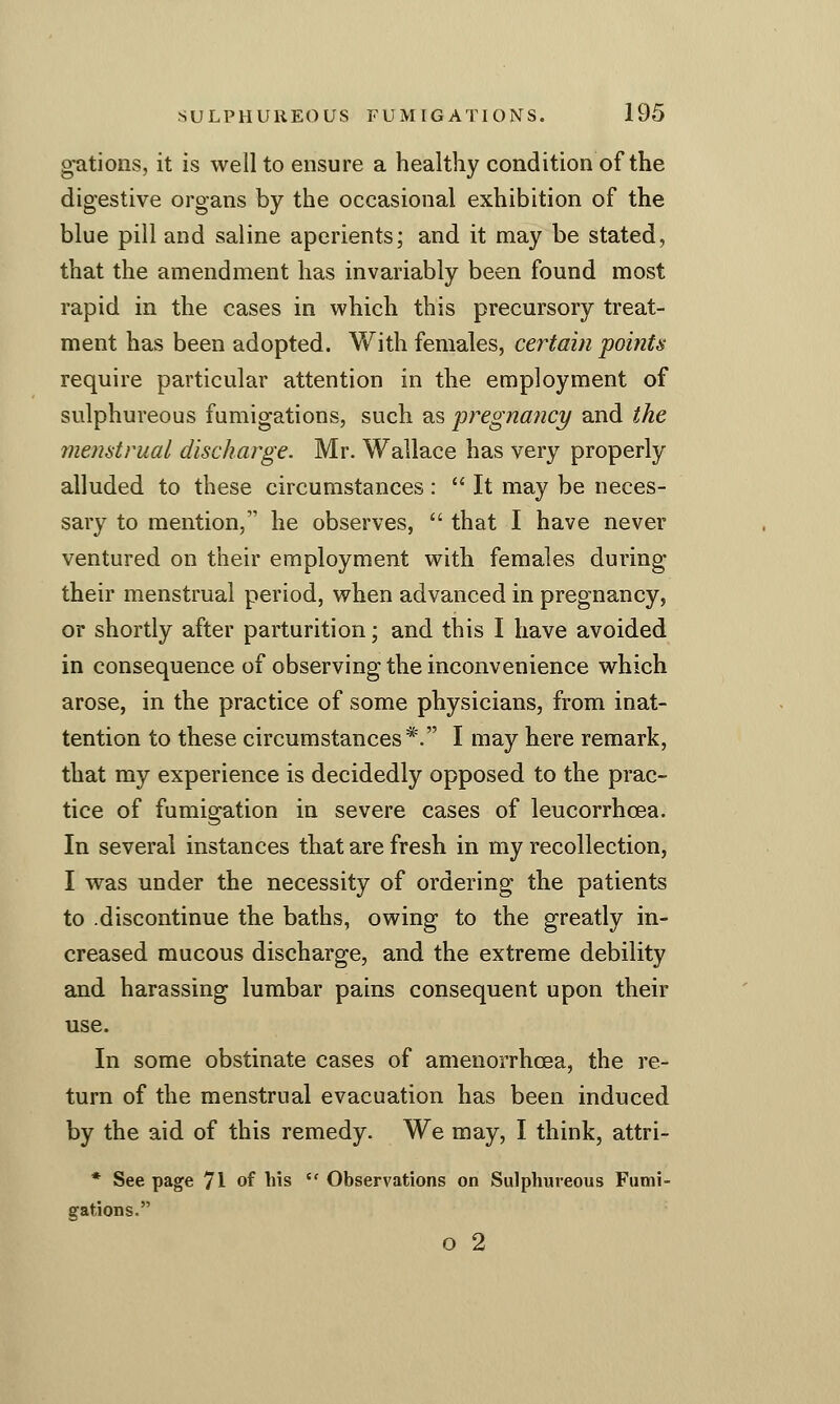 o-ations, it is well to ensure a healthy condition of the digestive organs by the occasional exhibition of the blue pill and saline aperients; and it may be stated, that the amendment has invariably been found most rapid in the cases in which this precursory treat- ment has been adopted. With females, certain poitits require particular attention in the employment of sulphureous fumigations, such as pregnancy and the menstrual discharge. Mr. Wallace has very properly alluded to these circumstances :  It may be neces- sary to mention, he observes,  that I have never ventured on their employment with females during their menstrual period, when advanced in pregnancy, or shortly after parturition; and this I have avoided in consequence of observing the inconvenience which arose, in the practice of some physicians, from inat- tention to these circumstances*. I may here remark, that my experience is decidedly opposed to the prac- tice of fumigation in severe cases of leucorrhoea. In several instances that are fresh in my recollection, I was under the necessity of ordering the patients to -discontinue the baths, owing to the greatly in- creased mucous discharge, and the extreme debility and harassing lumbar pains consequent upon their use. In some obstinate cases of amenorrhoea, the re- turn of the menstrual evacuation has been induced by the aid of this remedy. We may, I think, attri- * See page 71 of his  Observations on Sulphureous Fumi- gations. O 2