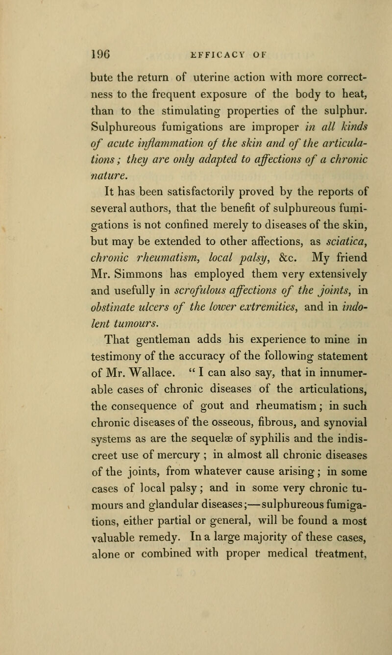 bute the return of uterine action with more correct- ness to the frequent exposure of the body to heat, than to the stimulating properties of the sulphur. Sulphureous fumigations are improper hi all kinds of acute itiflammation of the skin and of the articula- tions ; they are only adapted to affections of a chronic nature. It has been satisfactorily proved by the reports of several authors, that the benefit of sulphureous fumi- gations is not confined merely to diseases of the skin, but may be extended to other affections, as sciatica, chronic rheumatism, local palsy, &c. My friend Mr. Simmons has employed them very extensively and usefully in scrofulous affections of the joints, in obstinate ulcers of the lower eairemities, and in indo- lent tumours. That gentleman adds his experience to mine in testimony of the accuracy of the following statement of Mr. Wallace.  I can also say, that in innumer- able cases of chronic diseases of the articulations, the consequence of gout and rheumatism; in such chronic diseases of the osseous, fibrous, and synovial systems as are the sequelae of syphilis and the indis- creet use of mercury ; in almost all chronic diseases of the joints, from whatever cause arising; in some cases of local palsy; and in som.e very chronic tu- mours and glandular diseases;—sulphureous fumiga- tions, either partial or general, will be found a most valuable remedy. In a large majority of these cases, alone or combined with proper medical treatment.