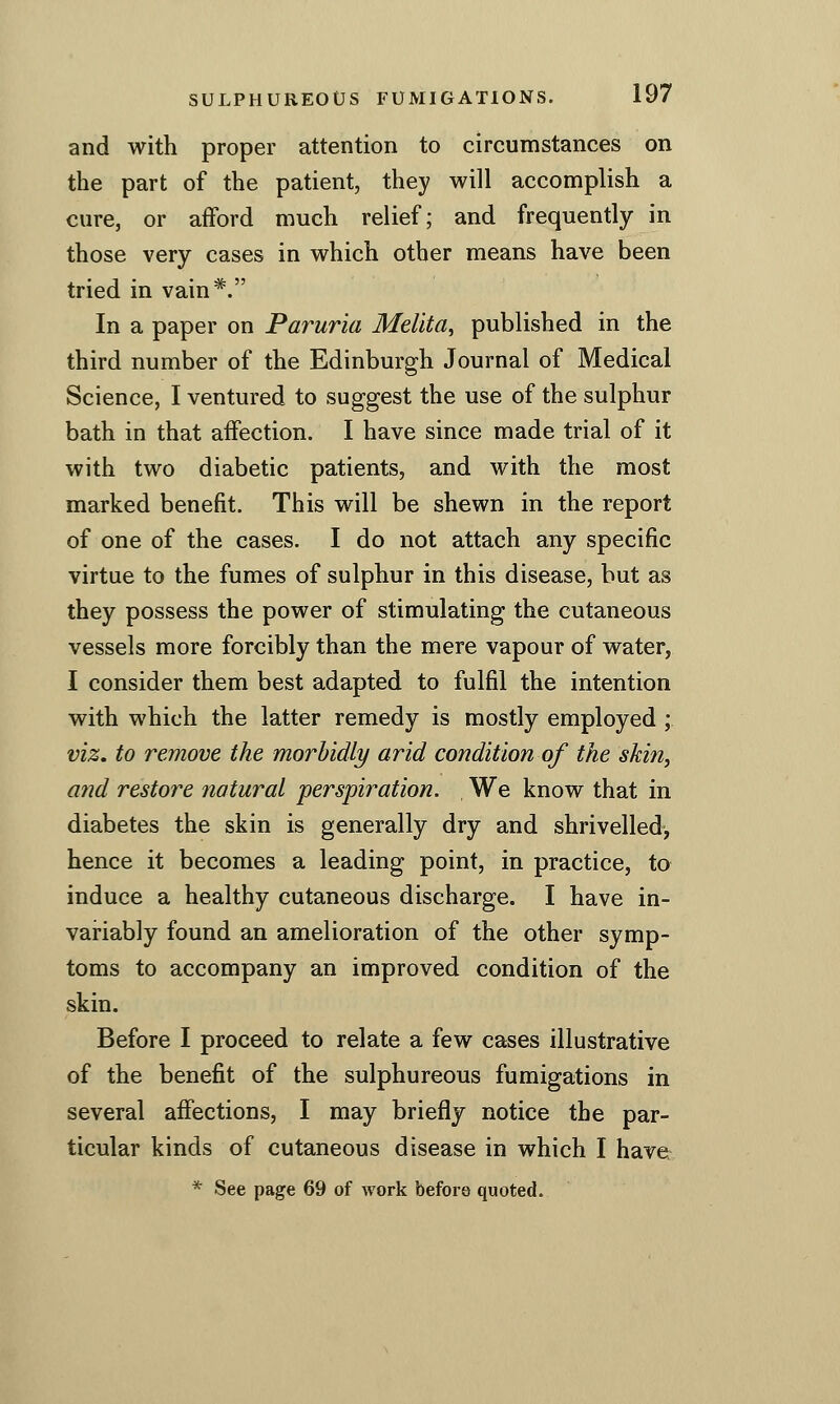 and with proper attention to circumstances on the part of the patient, they will accomplish a cure, or afford much relief; and frequently in those very cases in which other means have been tried in vain*. In a paper on Paruria Melita, published in the third number of the Edinburgh Journal of Medical Science, I ventured to suggest the use of the sulphur bath in that affection. I have since made trial of it with two diabetic patients, and with the most marked benefit. This will be shewn in the report of one of the cases. I do not attach any specific virtue to the fumes of sulphur in this disease, but as they possess the power of stimulating the cutaneous vessels more forcibly than the mere vapour of water, I consider them best adapted to fulfil the intention with which the latter remedy is mostly employed ; viz. to remove the morbidly arid condition of the skin, and restore natural perspiration. , We know that in diabetes the skin is generally dry and shrivelled, hence it becomes a leading point, in practice, to induce a healthy cutaneous discharge. I have in- variably found an amelioration of the other symp- toms to accompany an improved condition of the skin. Before I proceed to relate a few cases illustrative of the benefit of the sulphureous fumigations in several affections, I may briefly notice the par- ticular kinds of cutaneous disease in which I have * See page 69 of work before quoted.