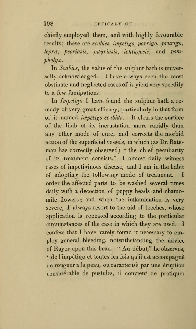 chiefly employed them, and with highly favourable results; these are scabies, impetigo, porrigo, prurigo, lepra, psoriasis, pityriasis, ichthyosis, and pom- pholyx. In Scabies, the value of the sulphur bath is univer- sally acknowledged. I have always seen the most obstinate and neglected cases of it yield very speedily to a few fumigations. In Impetigo I have found the sulphur bath a re- medy of very great efficacy, particularly in that form of it named impetigo scabida. It clears the surface of the limb of its incrustation more rapidly than any other mode of cure, and corrects the morbid action of the superficial vessels, in which (as Dr. Bate- man has correctly observed)  the chief peculiarity of its treatment consists. I almost daily witness cases of impetiginous disease, and I am in the habit of adopting the following mode of treatment. I order the affected parts to be washed several times daily with a decoction of poppy heads and chamo- mile flowers; and when the inflammation is very severe, I always resort to the aid of leeches, whose application is repeated according to the particular circumstances of the case in which they are used. I confess that I have rarely found it necessary to em- ploy general bleeding, notwithstanding the advice of Rayer upon this head. '' Au debut, he observes,  de Timpetigo et toutes les fois qu'il est accompagne de rongeur a la peau, ou caracterise par une eruption considerable de pustules, il convient de pratiquer