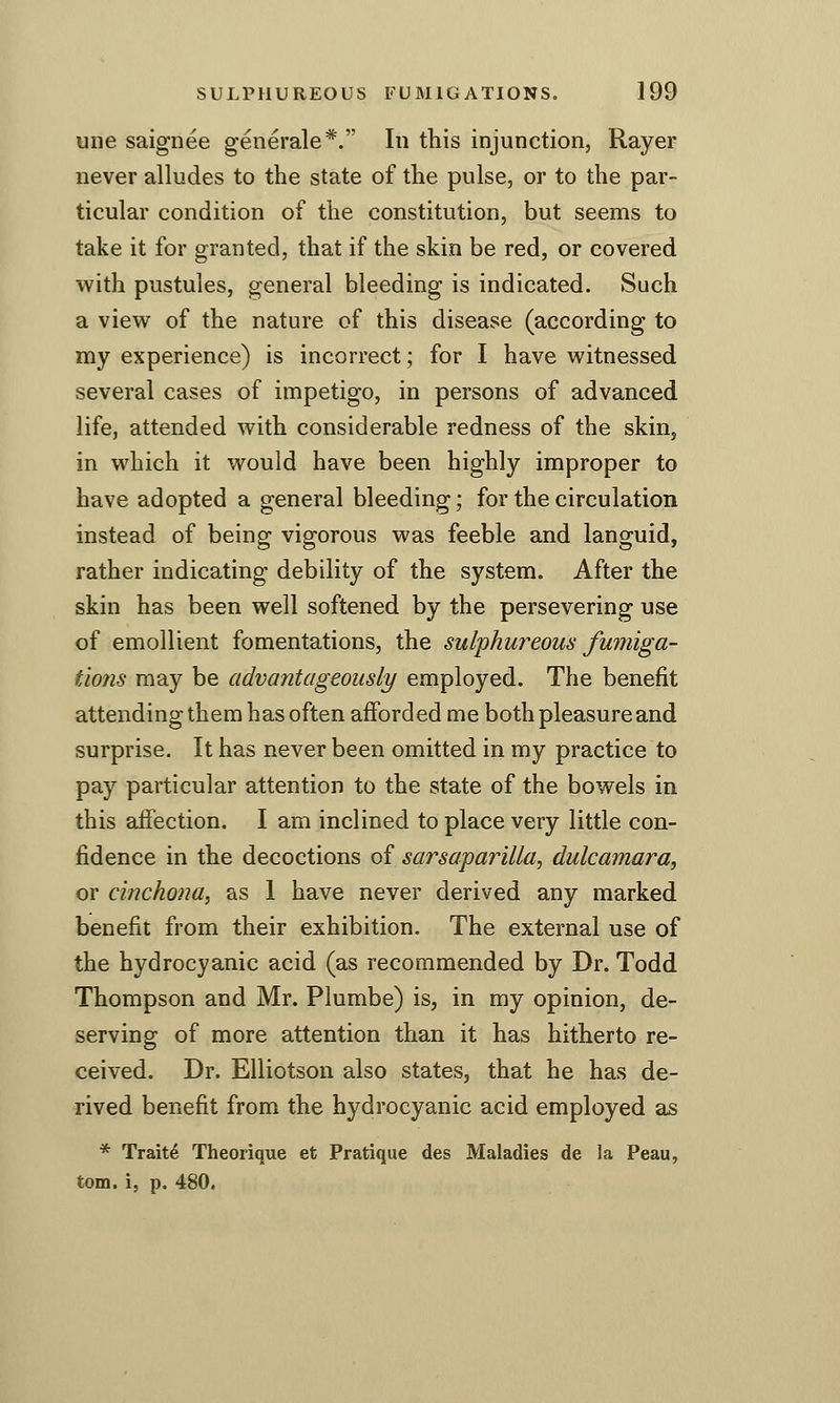 line saignee generale*. In this injunction, Rayer never alludes to the state of the pulse, or to the par- ticular condition of the constitution, but seems to take it for granted, that if the skin be red, or covered with pustules, general bleeding is indicated. Such a view of the nature of this disease (according to my experience) is incorrect; for I have witnessed several cases of impetigo, in persons of advanced life, attended with considerable redness of the skin, in which it would have been highly improper to have adopted a general bleeding; for the circulation instead of being vigorous was feeble and languid, rather indicating debility of the system. After the skin has been well softened by the persevering use of emollient fomentations, the sulphureous fumiga- tions may be advantageously employed. The benefit attending them has often aiforded me both pleasure and surprise. It has never been omitted in my practice to pay particular attention to the state of the bowels in this affection. I am inclined to place very little con- fidence in the decoctions of sarsaparilla, dulcamara, or cinchona, as 1 have never derived any marked benefit from their exhibition. The external use of the hydrocyanic acid (as recommended by Dr. Todd Thompson and Mr. Plumbe) is, in my opinion, de- serving of more attention than it has hitherto re- ceived. Dr. Elliotson also states, that he has de- rived benefit from the hydrocyanic acid employed as * Traite Theorique et Pratique des Maladies de la Peau, torn, i, p. 480.