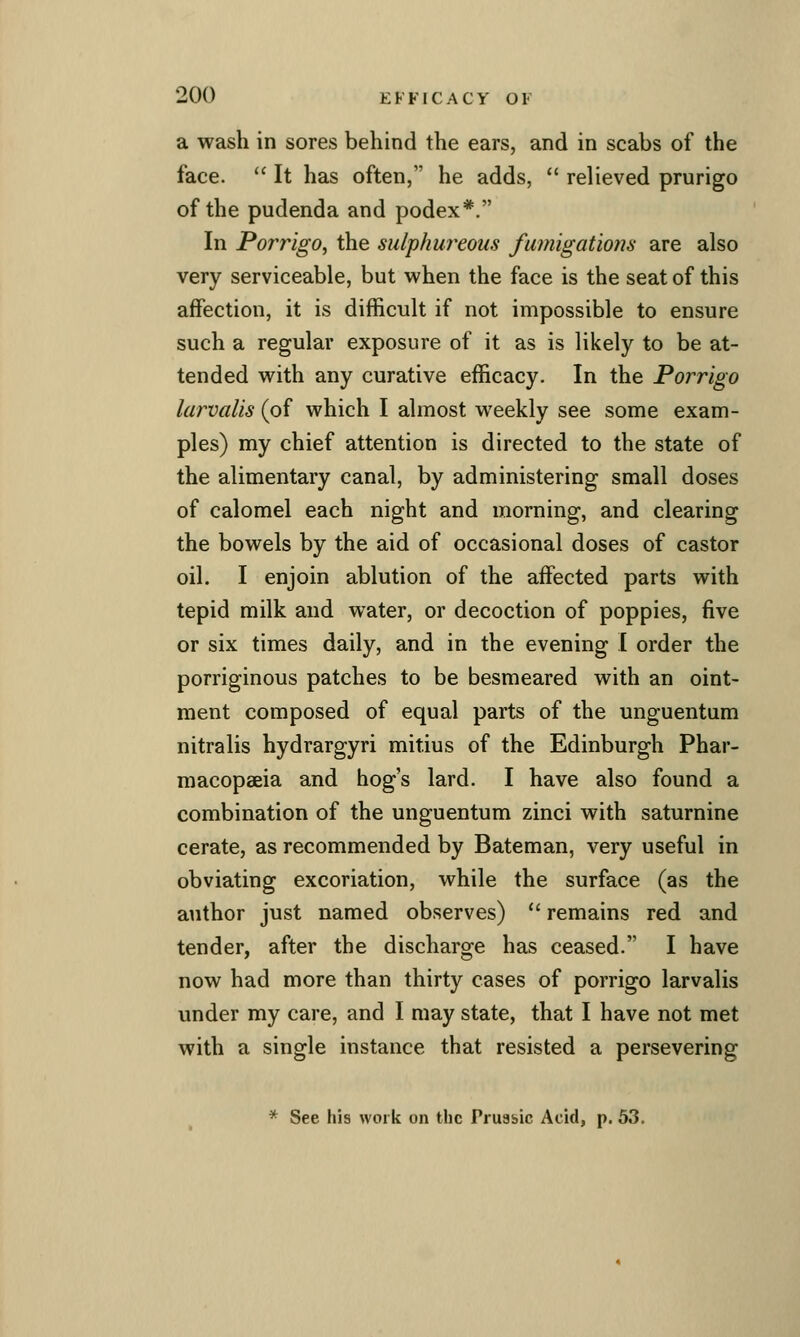 a wash in sores behind the ears, and in scabs of the face.  It has often, he adds,  relieved prurigo of the pudenda and podex*. In Porrigo, the sulphuj^eoiis fumigations are also very serviceable, but when the face is the seat of this affection, it is difficult if not impossible to ensure such a regular exposure of it as is likely to be at- tended with any curative efficacy. In the Porrigo larvalis (of which I almost weekly see some exam- ples) my chief attention is directed to the state of the alimentary canal, by administering small doses of calomel each night and morning, and clearing the bowels by the aid of occasional doses of castor oil. I enjoin ablution of the affected parts with tepid milk and water, or decoction of poppies, five or six times daily, and in the evening I order the porriginous patches to be besmeared with an oint- ment composed of equal parts of the unguentum nitralis hydrargyri mitius of the Edinburgh Phar- macopaeia and hog's lard. I have also found a combination of the unguentum zinci with saturnine cerate, as recommended by Bateman, very useful in obviating excoriation, while the surface (as the author just named observes)  remains red and tender, after the discharge has ceased. I have now had more than thirty cases of porrigo larvalis under my care, and I may state, that I have not met with a single instance that resisted a persevering * See his work on the Prussic Acid, p. 53.