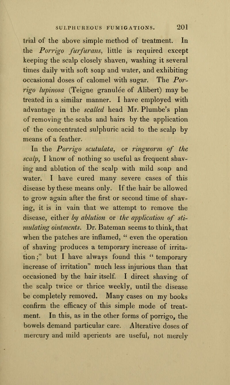 trial of the above simple method of treatment. In the Porrigo furfurans, little is required except keeping the scalp closely shaven, vi^ashing it several times daily v^ith soft soap and water, and exhibiting- occasional doses of calomel v^^ith sugar. The Por- rigo lupinosa (Teigne granulee of Alibert) may be treated in a similar manner. I have employed with advantage in the scalled head Mr. Plumbe's plan of removing the scabs and hairs by the application of the concentrated sulphuric acid to the scalp by means of a feather. In the Porrigo scutulata, or ringworm of the scalp, I know of nothing so useful as frequent shav- ing and ablution of the scalp with mild soap and water. I have cured many severe cases of this disease by these means only. If the hair be allowed to grow again after the first or second time of shav- ing, it is in vain that we attempt to remove the disease, either by ablution or the application of sti- mulating ointments. Dr. Bateman seems to think, that when the patches are inflamed,  even the operation of shaving produces a temporary increase of irrita- tion ; but I have always found this  temporary increase of irritation much less injurious than that occasioned by the hair itself. I direct shaving of the scalp twice or thrice weekly, until the disease be completely removed. Many cases on my books confirm the efficacy of this simple mode of treat- ment. In this, as in the other forms of porrigo^ the bowels demand particular care. Alterative doses of mercury and mild aperients are useful, not merely