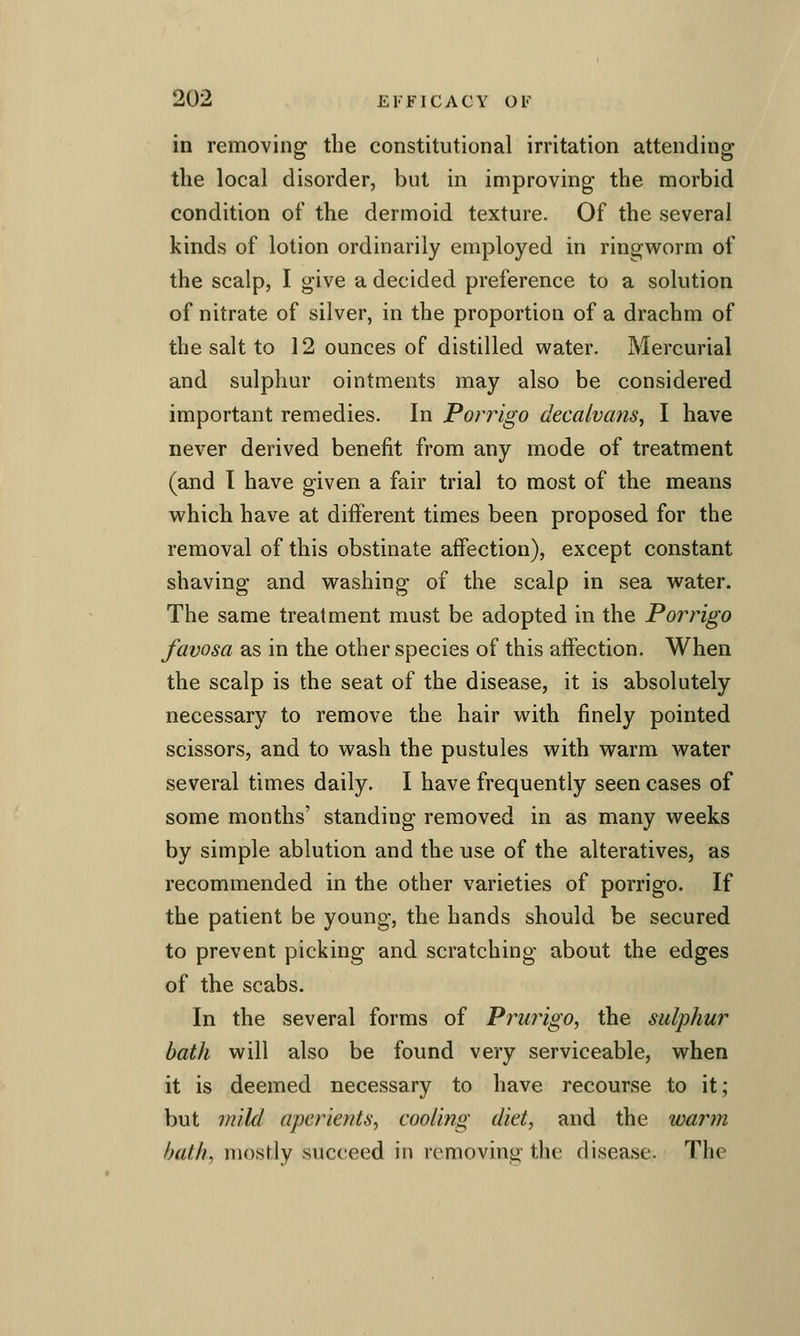 in removing the constitutional irritation attending the local disorder, but in improving the morbid condition of the dermoid texture. Of the several kinds of lotion ordinarily employed in ringvi^orm of the scalp, I give a decided preference to a solution of nitrate of silver, in the proportion of a drachm of the salt to 12 ounces of distilled water. Mercurial and sulpliur ointments may also be considered important remedies. In Porrigo clecalvans, I have never derived benefit from any mode of treatment (and I have given a fair trial to most of the means w^hich have at different times been proposed for the removal of this obstinate affection), except constant shaving and washing of the scalp in sea water. The same treatment must be adopted in the Porrigo favosa as in the other species of this affection. When the scalp is the seat of the disease, it is absolutely necessary to remove the hair with finely pointed scissors, and to wash the pustules with warm water several times daily. I have frequently seen cases of some months' standing removed in as many weeks by simple ablution and the use of the alteratives, as recommended in the other varieties of porrigo. If the patient be young, the hands should be secured to prevent picking and scratching about the edges of the scabs. In the several forms of Prufigo, the sulphur bath will also be found very serviceable, when it is deemed necessary to have recourse to it; but mild aperients, cooimg diet, and the warm hath, mostly succeed in removing the disease. The