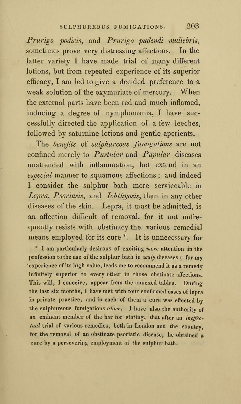 Prurigo podicis, and Prurigo pudendi muUebris^ sometimes prove very distressing affections. In the latter variety I have made trial of many different lotions, but from repeated experience of its superior efficacy, I am led to give a decided preference to a weak solution of the oxymuriate of mercury. When the external parts have been red and much inflamed, inducing a degree of nymphomania, I have suc- cessfully directed the application of a few leeches, followed by saturnine lotions and gentle aperients. The benefits of sulphureous fumigations are not confined merely to Pustular and Papular diseases unattended with inflammation, but extend in an especial manner to squamous affections ; and indeed I consider the sulphur bath more serviceable in Lepra, Psoriasis, and Ichthyosis, than in any other diseases of the skin. Lepra, it must be admitted, is an affection difficult of removal, for it not unfre- quently resists with obstinacy the various remedial means employed for its cure*. It is unnecessary for * 1 am particularly desirous of exciting more attention in the profession to the use of the sulphur bath in scaly diseases ; for my experience of its high value, leads me to recommend it as a remedy infinitely superior to every other in those obstinate affections. This will, I conceive, appear from the annexed tables. During the last six months, I have met with four confirmed cases of lepra in private practice, and in each of them a cure was effected by the sulphureous fumigations alone. I have also the authority of an eminent member of the bar for stating, that after an ineffec iual trial of various remedies, both in London and the country, for the removal of an obstinate psoriatic disease, he obtained a cure by a persevering employment of the sulphur bath.