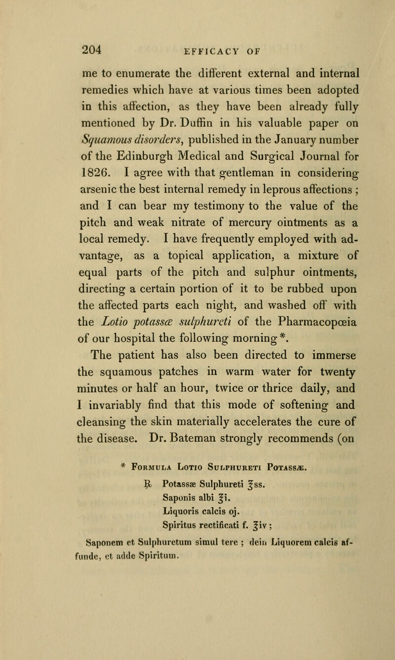 me to enumerate the dift'erent external and internal remedies which have at various times been adopted in this affection, as they have been already fully mentioned by Dr. Duffin in his valuable paper on Squamous disorders, published in the January number of the Edinburgh Medical and Surgical Journal for 1826. I agree v^^ith that gentleman in considering arsenic the best internal remedy in leprous affections ; and I can bear my testimony to the value of the pitch and weak nitrate of mercury ointments as a local remedy. I have frequently employed with ad- vantage, as a topical application, a mixture of equal parts of the pitch and sulphur ointments, directing a certain portion of it to be rubbed upon the affected parts each night, and washed off with the Lotio potasscE suiphuixti of the Pharmacopoeia of our hospital the following morning *. The patient has also been directed to immerse the squamous patches in warm water for twenty minutes or half an hour, twice or thrice daily, and I invariably find that this mode of softening and cleansing the skin materially accelerates the cure of the disease. Dr. Bateman strongly recommends (on * Formula Lotio Sulphureti PoTASSi£. $1 Potassse Sulphureti f ss. Saponis albi ^i. Liquoris calcis oj. Spiritus rectificati f. Jiv ; Saponem et Sulphuretum simul tere ; tlein LiquoreDi calcis af- funde, ct adde Spiritual.