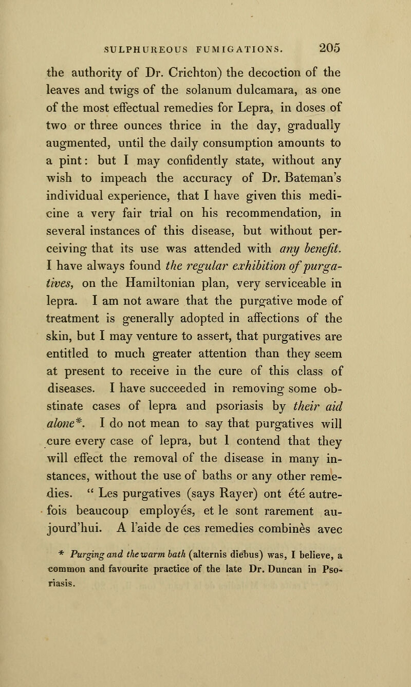 the authority of Dr. Crichton) the decoction of the leaves and twigs of the solanum dulcamara, as one of the most effectual remedies for Lepra, in doses of two or three ounces thrice in the day, gradually augmented, until the daily consumption amounts to a pint: but I may confidently state, without any wish to impeach the accuracy of Dr. Bateman's individual experience, that I have given this medi- cine a very fair trial on his recommendation, in several instances of this disease, but without per- ceiving that its use was attended with any benefit. I have always found the regular exhibition of purga- tives, on the Hamiltonian plan, very serviceable in lepra. I am not aware that the purgative mode of treatment is generally adopted in affections of the skin, but I may venture to assert, that purgatives are entitled to much greater attention than they seem at present to receive in the cure of this class of diseases. I have succeeded in removino- some ob- stinate cases of lepra and psoriasis by their aid alone*. I do not mean to say that purgatives will cure every case of lepra, but 1 contend that they will effect the removal of the disease in many in- stances, without the use of baths or any other reme- dies.  Les purgatives (says Rayer) ont ete autre- fois beaucoup employes, et le sont rarement au- jourd'hui. A I'aide de ces remedies combines avec * Purging and the warm bath (alternis diel)us) was, I believe, a common and favourite practice of the late Dr. Duncan in Pso-