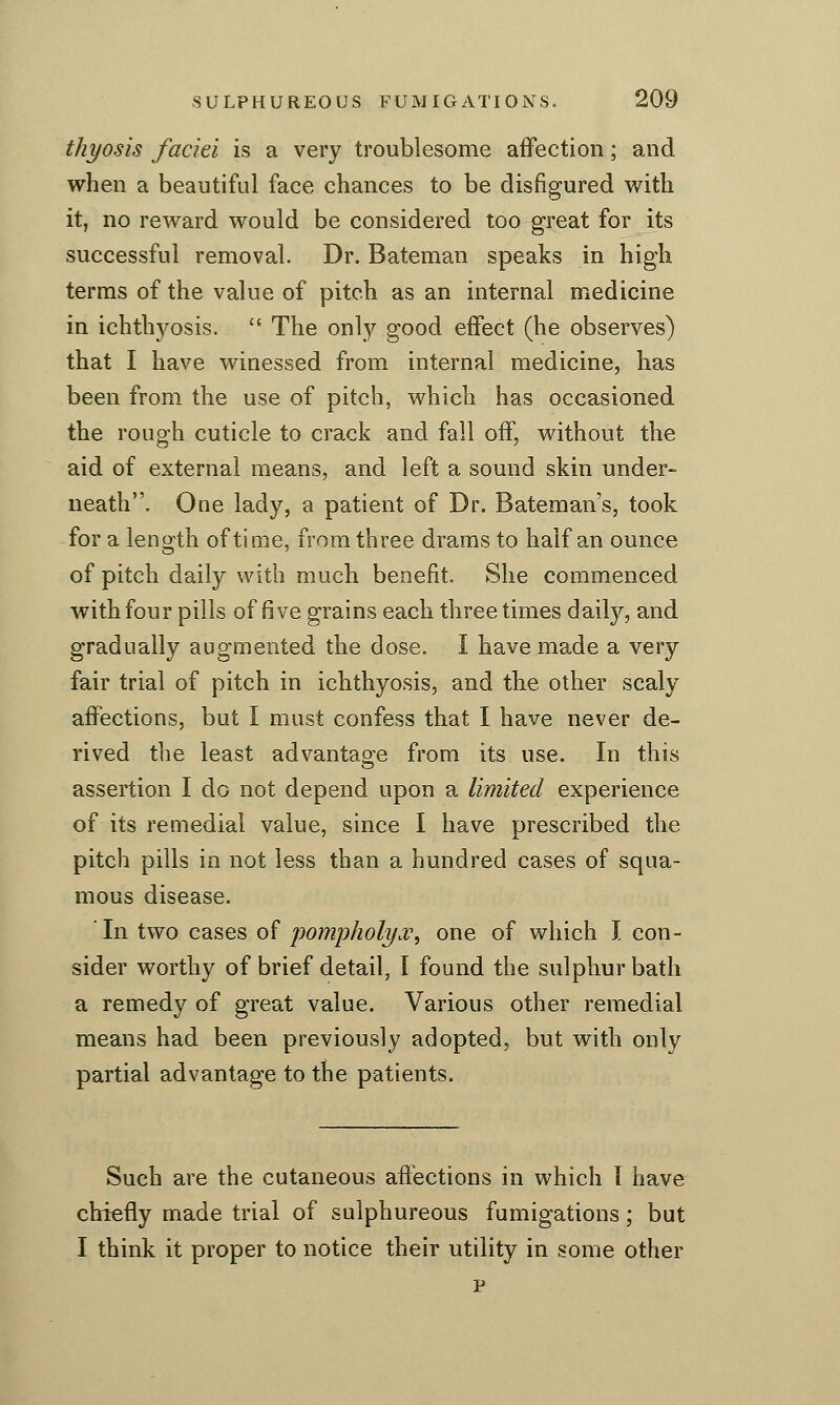 thyosis faciei is a very troublesome affection; and when a beautiful face chances to be disfigured with it, no reward would be considered too great for its successful removal. Dr. Bateman speaks in high terms of the value of pitch as an internal medicine in ichthyosis.  The only good effect (he observes) that I have winessed from internal medicine, has been from the use of pitch, which has occasioned the rough cuticle to crack and fall off, without the aid of external means, and left a sound skin under- neath. One lady, a patient of Dr. Bateman's, took for a leno'th of time, from three drams to half an ounce of pitch daily with much benefit. She commenced with four pills of five grains each three times daily, and gradually augmented the dose. I have made a very fair trial of pitch in ichthyosis, and the other scaly affections, but I must confess that I have never de- rived the least advantage from its use. In this assertion I do not depend upon a limited experience of its remedial value, since I have prescribed the pitch pills in not less than a hundred cases of squa- mous disease. In two cases of pompholya^, one of which I con- sider worthy of brief detail, I found the sulphur bath a remedy of great value. Various other remedial means had been previously adopted, but with only partial advantage to the patients. Such are the cutaneous affections in which I have chiefly made trial of sulphureous fumigations; but I think it proper to notice their utility in some other