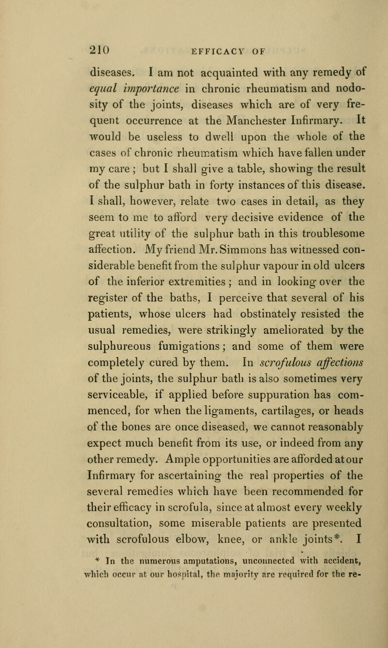 diseases. I am not acquainted with any remedy of equal importance in chronic rheumatism and nodo- sity of the joints, diseases which are of very fre- quent occurrence at the Manchester Infirmary. It would be useless to dwell upon the whole of the cases of chronic rheumatism which have fallen under my care ; but I shall give a table, showing the result of the sulphur bath in forty instances of this disease. I shall, however, relate two cases in detail, as they seem to me to afford very decisive evidence of the great utility of the sulphur bath in this troublesome affection. My friend Mr. Simmons has witnessed con- siderable benefit from the sulphur vapour in old ulcers of the inferior extremities ; and in looking over the register of the baths, I perceive that several of his patients, whose ulcers had obstinately resisted the usual remedies, were strikingly ameliorated by the sulphureous fumigations; and some of them were completely cured by them. In scrofulous affections of the joints, the sulphur bath is also sometimes very serviceable, if applied before suppuration has com- menced, for when the ligaments, cartilages, or heads of the bones are once diseased, we cannot reasonably expect much benefit from its use, or indeed from any other remedy. Ample opportunities are afforded at our Infirmary for ascertaining the real properties of the several remedies which have been recommended for their efficacy in scrofula, since at almost every weekly consultation, some miserable patients are presented with scrofulous elbow, knee, or ankle joints*. I * In the numerous amputations, unconnected with accident, which occur at our hospital, the majority are required for the re-