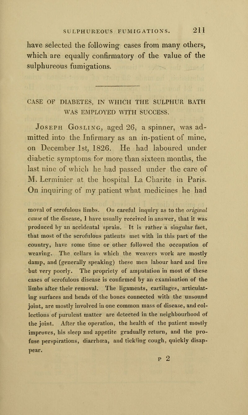 have selected the following cases from many others, which are equally confirmatory of the value of the sulphureous fumigations. CASE OF DIABETES, IN WHICH THE SULPHUR BATH WAS EMPLOYED WITH SUCCESS. Joseph Gosling, aged 26, a spinner, was ad- mitted into the Infirmary as an in-patient of mine, on December 1st, 1826. He had laboured under diabetic symptoms for more than sixteen months, the last nine of which he had passed under the care of M. Lerminier at the hospital La Charite in Paris. On inquiring of my patient what medicines he had moval of scrofulous limbs. On cai'eful inquiry as to the original cause of the disease, I have usually received in answer, that it vs^as produced by an accidental sprain. Tt is rather a singular fact, that most of the scrofulous patients met with in this part of the country, have some time or other followed the occupation of weaving-. The cellars in which the weavers work are mostly damp, and (generally speaking) these men labour hard and live •but very poorly. The propriety of amputation in most of these cases of scrofulous disease is confirmed by an examination of the limbs after their removal. The ligaments, cartilages, articulat- ing surfaces and heads of the bones connected with the un&ound joint, are mostly involved in one common mass of disease, and col- lections of purulent matter are detected in the neighbourhood of the joint. After the operation, the health of the patient mostly improves, his sleep and appetite gradually return, and the pro- fuse perspirations, diarrhoea, and tickling cough, quickly disap- pear. p 2