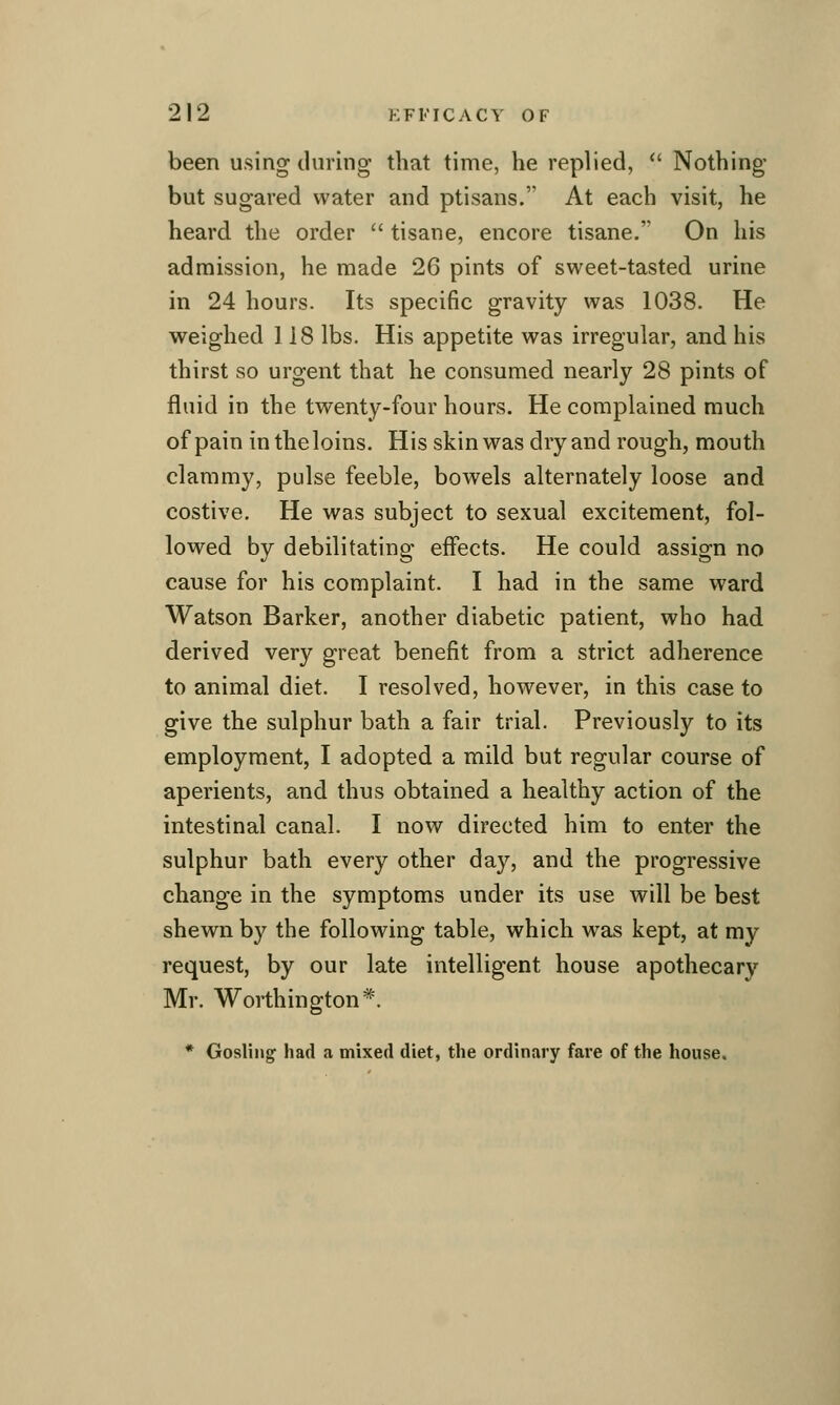 been using during that time, he replied, *' Nothing but sugared water and ptisans. At each visit, he heard the order  tisane, encore tisane. On his admission, he made 26 pints of sweet-tasted urine in 24 hours. Its specific gravity was 1038. He weighed 118 lbs. His appetite was irregular, and his thirst so urgent that he consumed nearly 28 pints of fluid in the twenty-four hours. He complained much of pain in the loins. His skin was dry and rough, mouth clammy, pulse feeble, bowels alternately loose and costive. He was subject to sexual excitement, fol- lowed by debilitating effects. He could assign no cause for his complaint. I had in the same ward Watson Barker, another diabetic patient, who had derived very great benefit from a strict adherence to animal diet. I resolved, however, in this case to give the sulphur bath a fair trial. Previously to its employment, I adopted a mild but regular course of aperients, and thus obtained a healthy action of the intestinal canal. I now directed him to enter the sulphur bath every other day, and the progressive change in the symptoms under its use will be best shewn by the following table, which was kept, at my request, by our late intelligent house apothecary Mr. Worthington*. • Gosling had a mixed diet, the ordinary fare of the house.