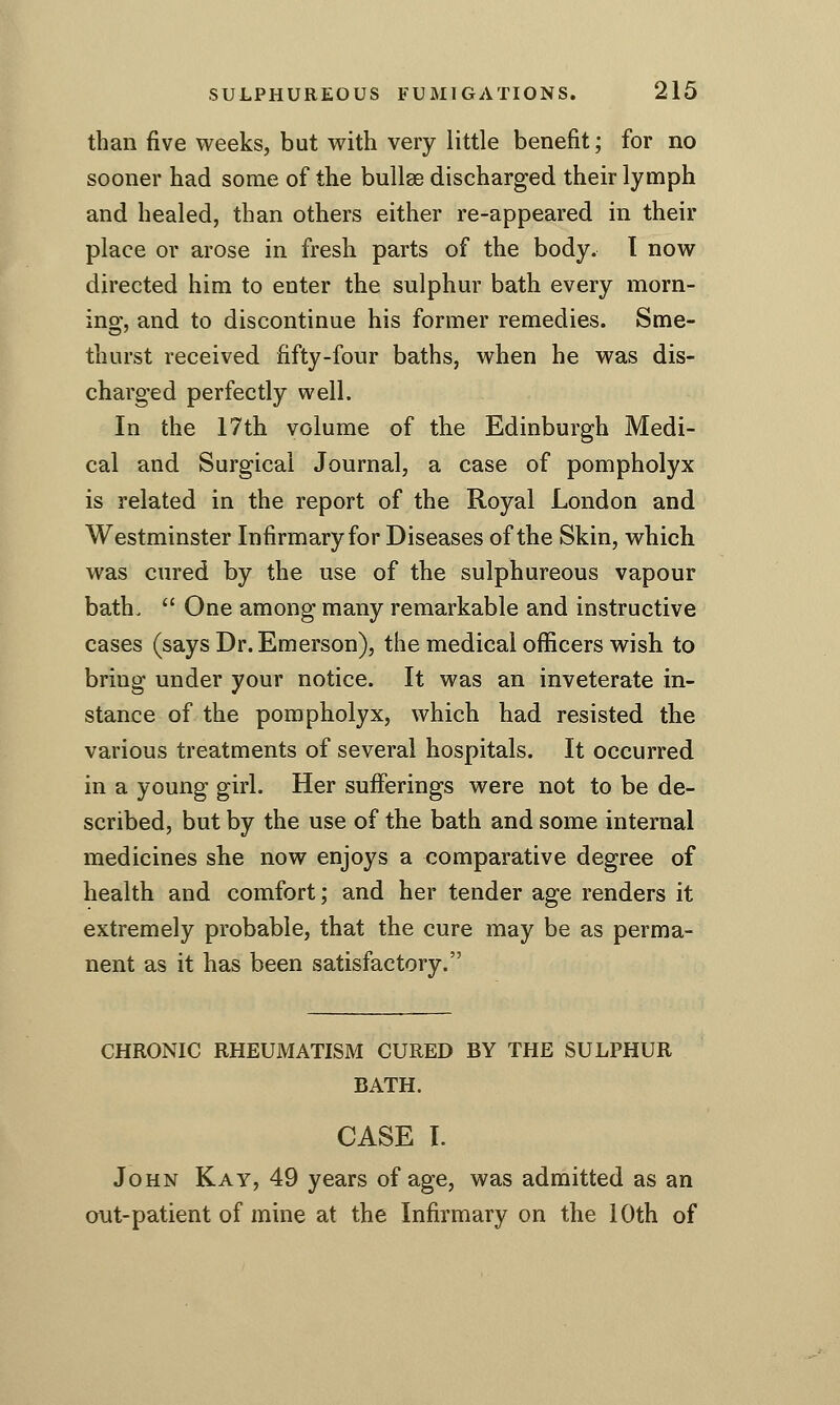 than five weeks, but with very little benefit; for no sooner had some of the bullae discharged their lymph and healed, than others either re-appeared in their place or arose in fresh parts of the body. I now directed him to enter the sulphur bath every morn- ing, and to discontinue his former remedies. Sme- thurst received fifty-four baths, when he was dis- charged perfectly well. In the 17th volume of the Edinburgh Medi- cal and Surgical Journal, a case of pompholyx is related in the report of the Royal London and Westminster Infirmary for Diseases of the Skin, which was cured by the use of the sulphureous vapour bath.  One among many remarkable and instructive cases (says Dr. Emerson), the medical officers wish to bring under your notice. It was an inveterate in- stance of the pompholyx, which had resisted the various treatments of several hospitals. It occurred in a young girl. Her sufferings were not to be de- scribed, but by the use of the bath and some internal medicines she now enjoys a comparative degree of health and comfort; and her tender age renders it extremely probable, that the cure may be as perma- nent as it has been satisfactory. CHRONIC RHEUMATISM CURED BY THE SULPHUR BATH. CASE I. John Kay, 49 years of age, was admitted as an out-patient of mine at the Infirmary on the 10th of