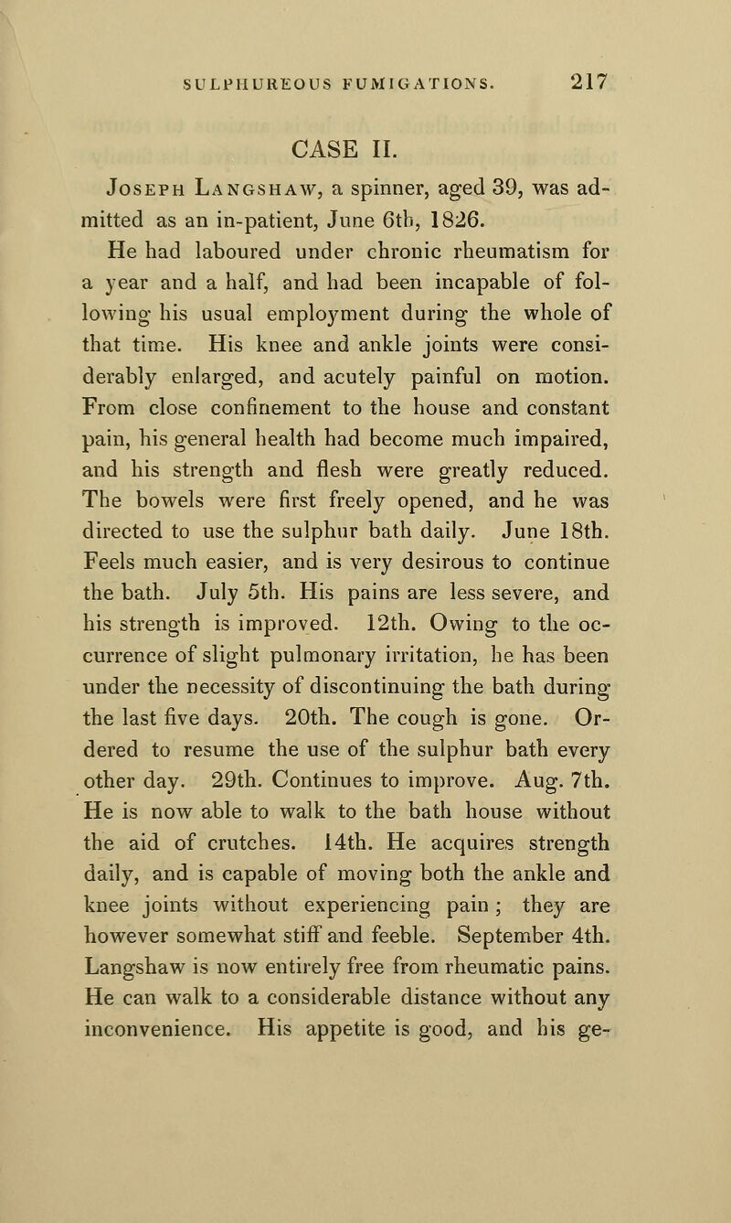 CASE II. Joseph Langshaw, a spinner, aged 39, was ad- mitted as an in-patient, June 6tb, 1826. He had laboured under chronic rheumatism for a year and a half, and had been incapable of fol- lowing his usual employment during the whole of that time. His knee and ankle joints were consi- derably enlarged, and acutely painful on motion. From close confinement to the house and constant pain, his general health had become much impaired, and his strength and flesh were greatly reduced. The bowels were first freely opened, and he was directed to use the sulphur bath daily. June 18th. Feels much easier, and is very desirous to continue the bath. July 5th. His pains are less severe, and his strength is improved. 12th. Owing to the oc- currence of slight pulmonary irritation, he has been under the necessity of discontinuing the bath during the last five days. 20th. The cough is gone. Or- dered to resume the use of the sulphur bath every other day. 29th. Continues to improve. Aug. 7th. He is now able to walk to the bath house without the aid of crutches. 14th. He acquires strength daily, and is capable of moving both the ankle and knee joints without experiencing pain ; they are however somewhat stiff and feeble. September 4th. Langshaw is now entirely free from rheumatic pains. He can walk to a considerable distance without any inconvenience. His appetite is good, and his ge-