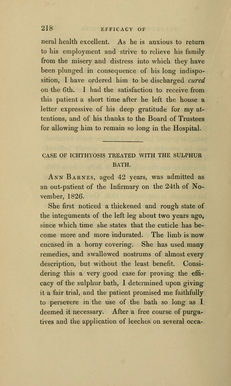 neral health excellent. As he is anxious to return to his employment and strive to relieve his family from the misery and distress into which they have been plunged in consequence of his long indispo- sition, I have ordered him to be discharged cured on the 6th. I had the satisfaction to receive from this patient a short time after he left the house a letter expressive of his deep gratitude for my at- tentions, and of his thanks to the Board of Trustees for allowing him to remain so long in the Hospital. CASE OF ICHTHYOSIS TREATED WITH THE SULPHUR BATH. Ann Barnes, aged 42 years, was admitted as an out-patient of the Infirmary on the 24th of No- vember, 1826. She first noticed a thickened and rough state of the integuments of the left leg about two years ago, since which time she states that the cuticle has be- come more and more indurated. The limb is now encased in a horny covering. She has used many remedies, and swallowed nostrums of almost every description, but without the least benefit. Consi- dering this a very good case for proving the effi- cacy of the sulphur bath, I determined upon giving it a fair trial, and the patient promised me faithfully to persevere in the use of the bath so long as I deemed it necessary. After a free course of purga- tives and the application of leeches on several occa-