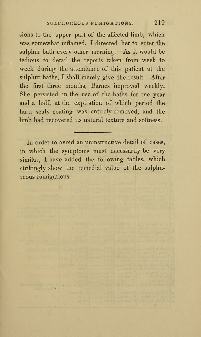 sions to the upper part of the affected limb, which was somewhat inflamed, I directed her to enter the sulphur bath every other morning. As it would be tedious to detail the reports taken from week to week during the attendance of this patient at the sulphur baths, I shall merely give the result. After the first three months, Barnes improved weekly. She persisted in the use of the baths for one year and a half, at the expiration of which period the hard scaly coating was entirely removed, and the limb had recovered its natural texture and softness. In order to avoid an uninstructive detail of cases, in which the symptoms must necessarily be very similar, I have added the following tables, which strikingly show the remedial value of the sulphu- reous fumigations.