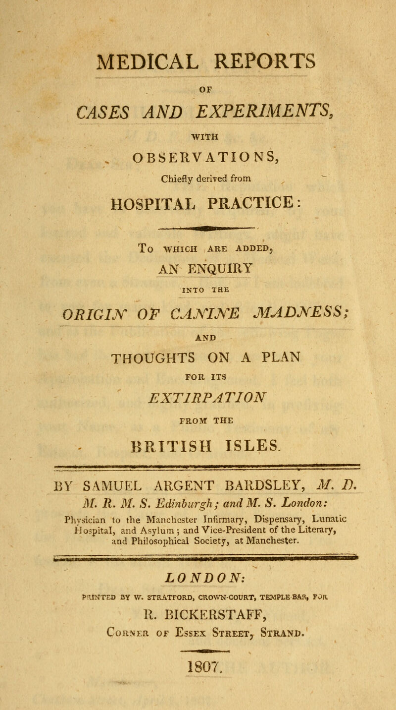 MEDICAL REPORTS OF CASES AND EXPERIMENTS, WITH . OBSERVATIONS, Chiefly derived from ^ ^ HOSPITAL PRACTICE: To WHICH ARE ADDED, AN ENQUIRY INTO THE ORIGIK OF CAXIJS'E MADXESS; AND THOUGHTS ON A PLAN FOR ITS EXTIRPATION FROM THE BRITISH ISLES BY SAMUEL ARGENT BARDSLEY, M. D. M, R. M. S. Edinburgh; andM. S, London: Physician to the Manchester Infirmary, Dispensary, Lunatic Hospital, and Asylum ; and Vice-President of the Literary, and Philosophical Society, at Manchester, LONDON: P'KSHTZD DY W. STRATFORD, CROWN-COURT, TEMPLE BAR, FOR R. BICKERSTAFF, Corner of Essex Street, Strand. 1807,
