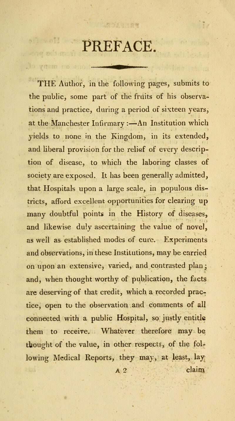 PREFACE THE Author, in the following pages, submits to the public, some part of the fruits of his observa- tions and practice, during a period of sixteen years, at the Manchester Infirmary :—An Institution which yields to none in the Kingdom, in its extended, and Hberal provision for the relief of every descrip- tion of disease, to which the laboring classes of society are exposed. It has been generally admitted, that Hospitals upon a large scale, in populous dis- tricts, afford excellent opportunities for clearing up many doubtful points in the History of diseases, and likewise duly ascertaining the value of novel, as well as^ established modes of cure. Experiments and observations, in these Institutions, may be carried on upon an extensive, varied, and contrasted plan^ and, when thought worthy of publication, the facts are deserving of that credit, which a recorded prac- tice, open to the observation and comments of all connected with a public Hospital, so justly entitle them to receive. Whatever therefore may be tbought of the value, in other respects, of the fol- lowing Medical Reports, they may, at least, lay; A 2 claini