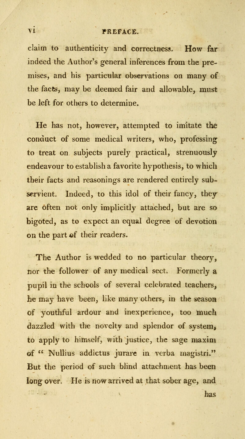 claim to authenticity and correctness. How far indeed the Author's general inferences from the pre- mises, and his particular observations on many of the facts, may be deemed fair and allowable, must be left for others to determine. He has not, however, attempted to imitate the conduct of some medical writers, who, professing* to treat on subjects purely practical, strenuously endeavour to establish a favorite hypothesis, to which their facts and reasonings are rendered entirely sub- servient. Indeed, to this idol of their fancy, they are bften not only implicitly attached, but are so bigoted, as to expect an equal degree of devotion on the part of their readers. The Author is wedded to no particular theory, nor the follower of any medical sect. Formerly a pupil in the schools of several celebrated teachers, he may have been, like many others, in the season of youthful ardour and inexperience, too much dazzled with the novelty and splendor of system, to apply to himself, with justice, the sage maxim of  Nullius addictus jurare in verba magistri. But the period of such blind attachment has been long over. He is now arrived at that sober age, and - has