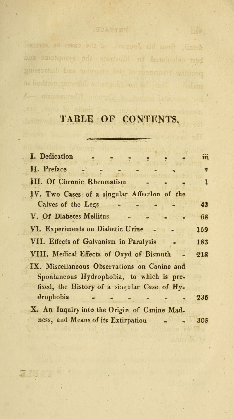 TABLE OF CONTENTS, I. Dedication --». = „ iii IJ. Preface «----, t III. Of Chronic Rheumatism - » « I IV. Two Cases of a singular Affection of the Calves of the Legs ^ » - - 43 V. Of Diabetes Mellitus » . - - 68 yi. Experiments on Diabetic Urine - - 159 VII. Effects of Galvanism in Paralysis - 183 VIII. Medical Effects of Oxyd of Bismuth - 218 IX. Miscellaneous Observations on Canine and Spontaneous Hydrophobia, to which is pre- fixed, the History of a singular Case of Hy- drophobia - - - - - . 230 X. An Inquiry into the Origin of Canine Mad- ness^ and Means of its Extirpation - - 305