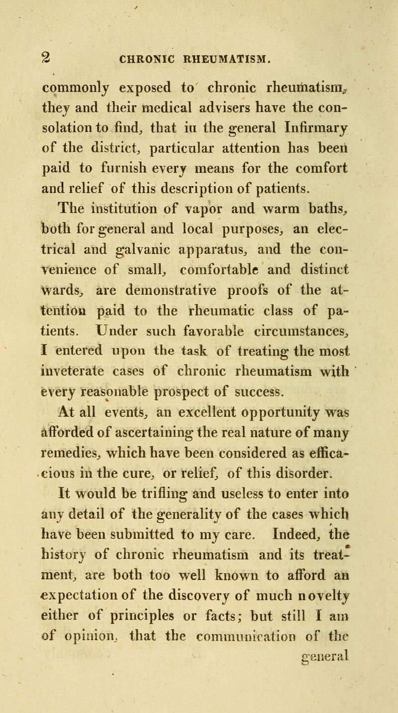 commonly exposed to chronic rheumatism^ thej and their medical advisers have the con- solation to find;, that in the general Infirmary of the districts particular attention has beeii paid to furnish every means for the comfort and relief of this description of patients. The institution of vapor and warm baths^ both for general and local purposes^ an elec- trical and galvanic apparatus^, and the con- venience of small;, comfortable and distinct wards^ are demonstrative proofs of the at- tention paid to the rheumatic class of pa- tients. Under such favorable circumstances^, I entered upon the task of treating the most inveterate cases of chronic rheumatism w^ith every reasonable prospect of success. At all events^ an excellent opportunity w^as afforded of ascertaining the real nature of many remedies^, v^hich have been considered as effica- cious in the cure^ or relief^, of this disorder. It would be trifling and useless to enter into any detail of the generality of the cases which have been submitted to my care. Indeed^, the history of chronic rheumatism and its treat- ment are both too well known to afford an expectation of the discovery of much novelty either of principles or facts; but still I am of opinion, that the communication of the general