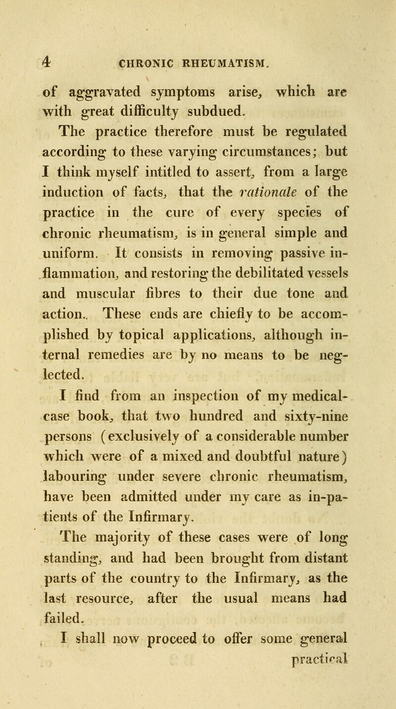 of aggravated symptoms arise, which are with great difficulty subdued. The practice therefore must be regulated according to these varying circumstances; but I think myself intitled to assert^ from a large induction of facts^ that the rationale of the practice in the cure of every species of chronic rheumatism^ is in general simple and uniform. It consists in removing passive in- flammation^ and restoring the debilitated vessels and muscular fibres to their due tone and action.. These ends are chiefly to be accom-^ plished by topical applications^ although in- ternal remedies are by no means to be neg- lected. I find from an inspection of my medical* case book^ that two hundred and sixty-nine persons (exclusively of a considerable number which were of a mixed and doubtful nature) labouring under severe chronic rheumatism, have been admitted under my care as in-pa- tients of the Infirmary. The majority of these cases were of long standing, and had been brought from distant parts of the country to the Infirmary, as the last resource, after the usual means had failed. I shall now proceed to offer some general practical