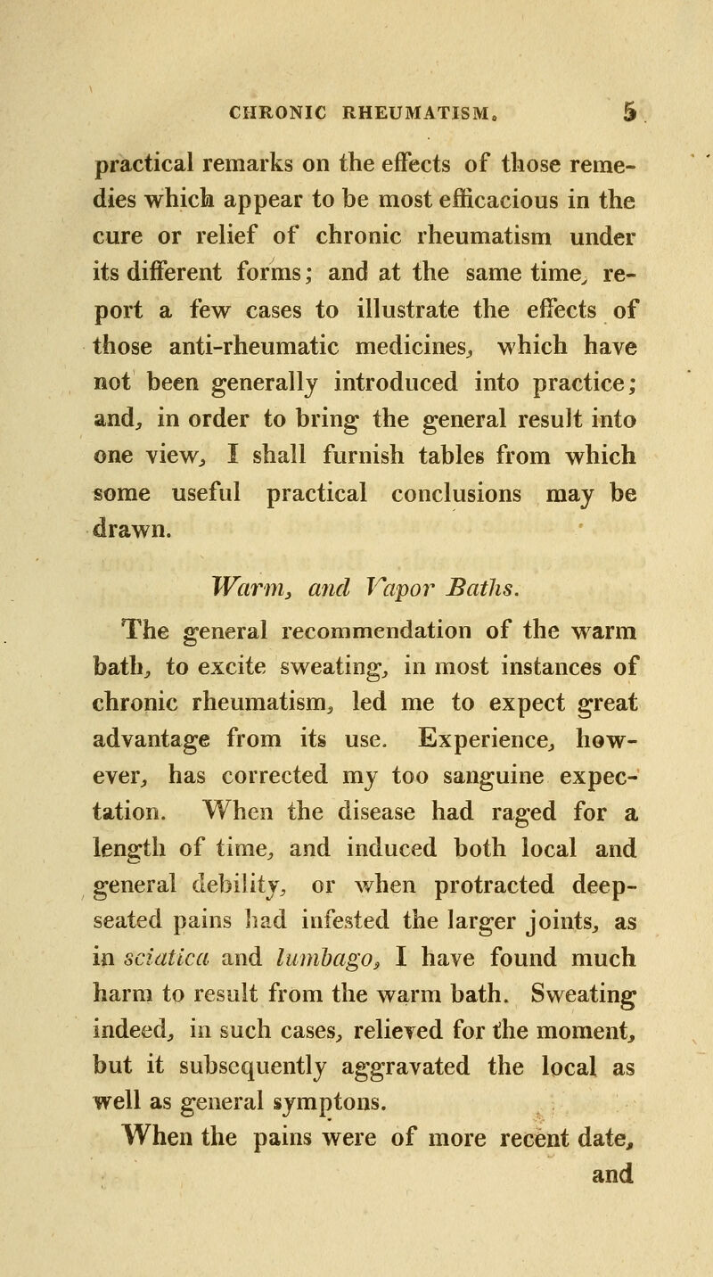 practical remarks on the effects of those reme- dies which appear to be most efficacious in the cure or relief of chronic rheumatism under its different forms; and at the same time^ re- port a few cases to illustrate the effects of those anti-rheumatic medicines^ which have not been generally introduced into practice; and^ in order to bring the general result into one viewj I shall furnish tables from which «ome useful practical conclusions may be drawn. Warm, and Vapor Baths. The general recommendation of the warm bath^ to excite sweating, in most instances of chronic rheumatism, led me to expect great advantage from its use. Experience, how- ever, has corrected my too sanguine expec- tation. When the disease had raged for a length of time, and induced both local and general debility, or when protracted deep- seated pains liad infested the larger joints, as in sciatica and lumbago^ I have found much harm to result from the warm bath. Sweating indeed, in such cases, relieved for the moment^ but it subsequently aggravated the local as well as general symptons. When the pains were of more recent date, and