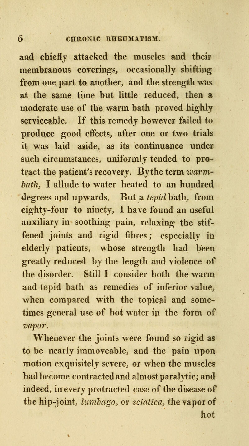 and chiefly attacked the muscles and their membranous coverings, occasionally shifting from one part to another, and the strength Was at the same time but little reduced, then a moderate use of the warm bath proved highly serviceable. If this remedy however failed to produce good effects, after one or two trials it was laid aside, as its continuance under such circumstances, uniformly tended to pro- tract the patient's recovery. By the term warm- hath, I allude to water heated to an hundred degrees and upwards. But a tepid bath, from eighty-four to ninety, I have found an useful auxiliary in soothing pain, relaxing the stif- fened joints and rigid fibres; especially in elderly patients, whose strength had been greatly reduced by the length and violence of the disorder. Still I consider both the warm and tepid bath as remedies of inferior value, when compared with the topical and some- times general use of hot water in the form of vapor. Whenever the joints w^ere found so rigid as to be nearly immoveable, and the pain upon motion exquisitely severe, or when the muscles had become contracted and almost paralytic; and indeed, in every protracted case of the disease of the hip-joint, lumbago, or sciatica, the vapor of hot