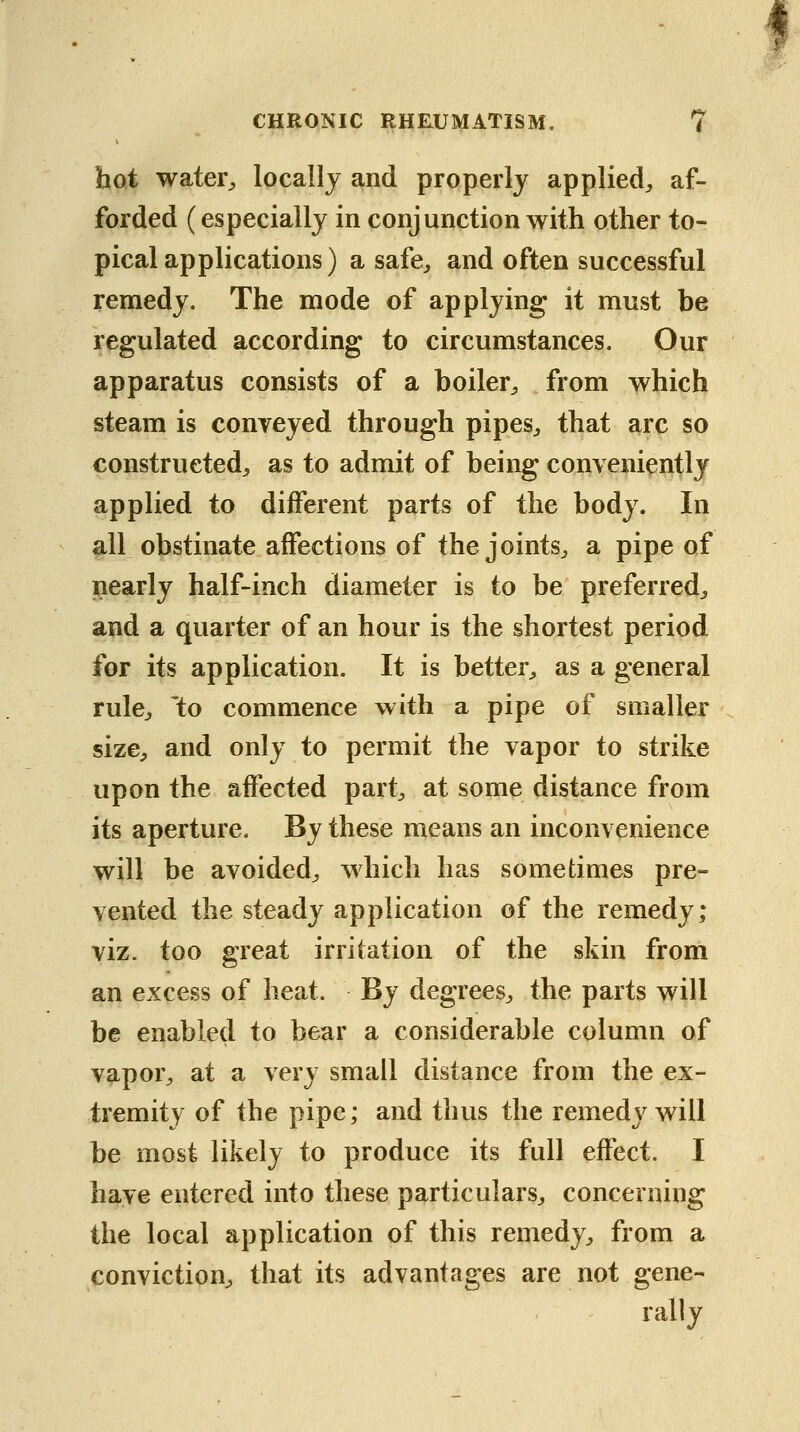 hot watei% locally and properly applied^, af- forded (especially in conjunction with other to- pical applications) a safe^ and often successful remedy. The mode of applying it must be regulated according to circumstances. Our apparatus consists of a boiler^ from which steam is conveyed through pipes^ that arc so constructed^ as to admit of being conveniently applied to different parts of the body. In all obstinate affections of the joints^ a pipe of nearly half-inch diameter is to be preferred^ and a quarter of an hour is the shortest period for its application. It is better^ as a general rulCj \o commence with a pipe of smaller size^ and only to permit the vapor to strike upon the affected part^ at some distance from its aperture. By these means an inconvenience will be avoided^ which has sometimes pre- vented the steady application of the remedy; viz. too great irritation of the skin from an excess of heat. By degrees^ the parts will be enabled to bear a considerable column of vapor^ at a very small distance from the ex- tremity of the pipe; and thus the remedy will be most likely to produce its full effect. I have entered into these particulars^ concerning the local application of this remedy^, from a conviction^ that its advantages are not gene- rally