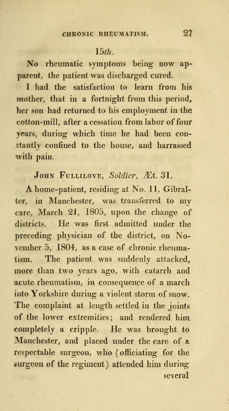 No rheumatic symptoms being now ap- parent;, the patient was discharged cured. I had the satisfaction to learn from his mother^ that in a fortnight from this period, her son had returned to his employment in the cotton-mill;, after a cessation from labor of four ycarS;, during which time he had been con- stantly confined to the house^ and harrassed with pain. John Fullilove^ Soldier, JEt 31. A home-patient;, residing at No. 11^ Gibral- ter;, in Manchester^ was transferred to my care^ March 21 ^ 1805^ upon the change of districts. He was first admitted under the preceding physician of the district on No- vember by 1804^ as a case of chronic rheuma- tism. The patient was suddenly attacked;, more than two years agO;, with catarrh and acute rheumatism, in consequence of a march into Yorkshire during a violent storm of snow. The complaint at length settled in the joints of the lower extremities; and rendered him completely a cripple. He was brought to Manchester, and placed under the care of a respectable surgeon, who (officiating for the surgeon of the regiment) attended him during several